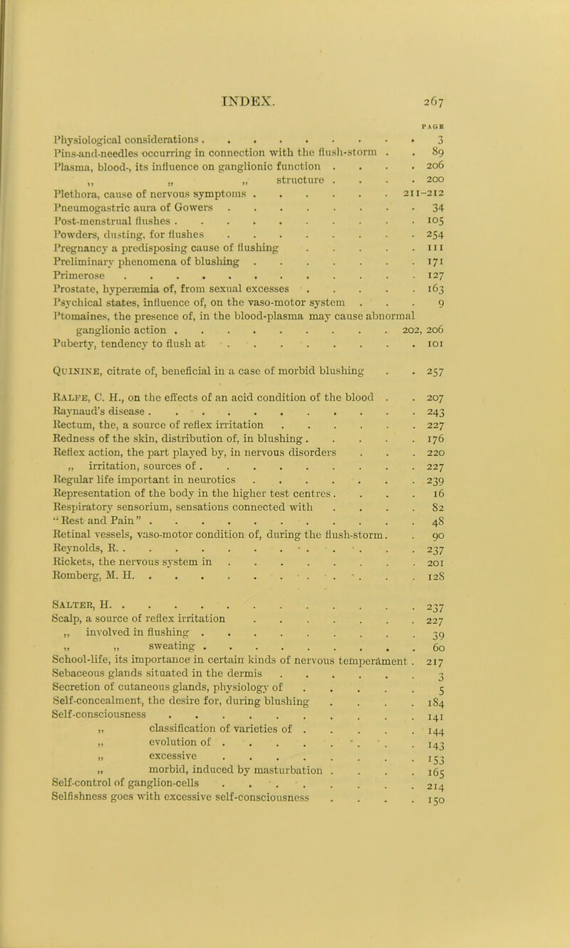 PAGE Physiological considerations 3 Pins-and-needles occurx-ing in connection with the flush-storm . . 89 Plasma, blood-, its influence on ganglionic function .... 206 „ „ „ structure .... 200 Plethora, cause of nervous symptoms 211-212 Pneumogastric aura of Gowers ........ 34 Post-menstrual flushes 105 Powders, dusting, for flushes 254 Pregnane}' a predisposing cause of flushing . . . . .111 Preliminary phenomena of blushing 171 Primerose 127 Prostate, hyperiemia of, from sexual excesses 163 Psychical states, influence of, on the vaso-motor system ... 9 Ptomaines, the presence of, in the blood-plasma may cause abnormal ganglionic action . 202, 206 Puberty, tendency to flush at 101 Quinine, citrate of, beneficial in a case of morbid blushing . . 257 Ralfe, C. H., on the effects of an acid condition of the blood . . 207 Raynaud’s disease. 243 Rectum, the, a source of reflex irritation 227 Redness of the skin, distribution of, in blushing 176 Reflex action, the part played by, in nervous disorders . . . 220 „ irritation, sources of 227 Regular life important in neurotics ....... 239 Representation of the body in the higher test centres . . . .16 Respiratory sensorium, sensations connected with . . . . S2 “ Rest and Pain ” 48 Retinal vessels, vaso-motor condition of, during the flush-storm. . 90 Reynolds, R • . . • . . . 237 Rickets, the nervous system in 201 Romberg, M. H . . 12S Salter, H Scalp, a source of reflex irritation „ involved in flushing . „ „ sweating . School-life, its importance in certain kinds of nervou Sebaceous glands situated in the dermis Secretion of cutaneous glands, physiology of Self-concealment, the desire for, during blushing Self-consciousness temperament classification of varieties of . evolution of . excessive . . . . „ morbid, induced by masturbation Self-control of ganglion-cells Selfishness goes with excessive self-consciousness 237 227 39 60 217 3 5 1S4 141 144 143 J53 165 214 150