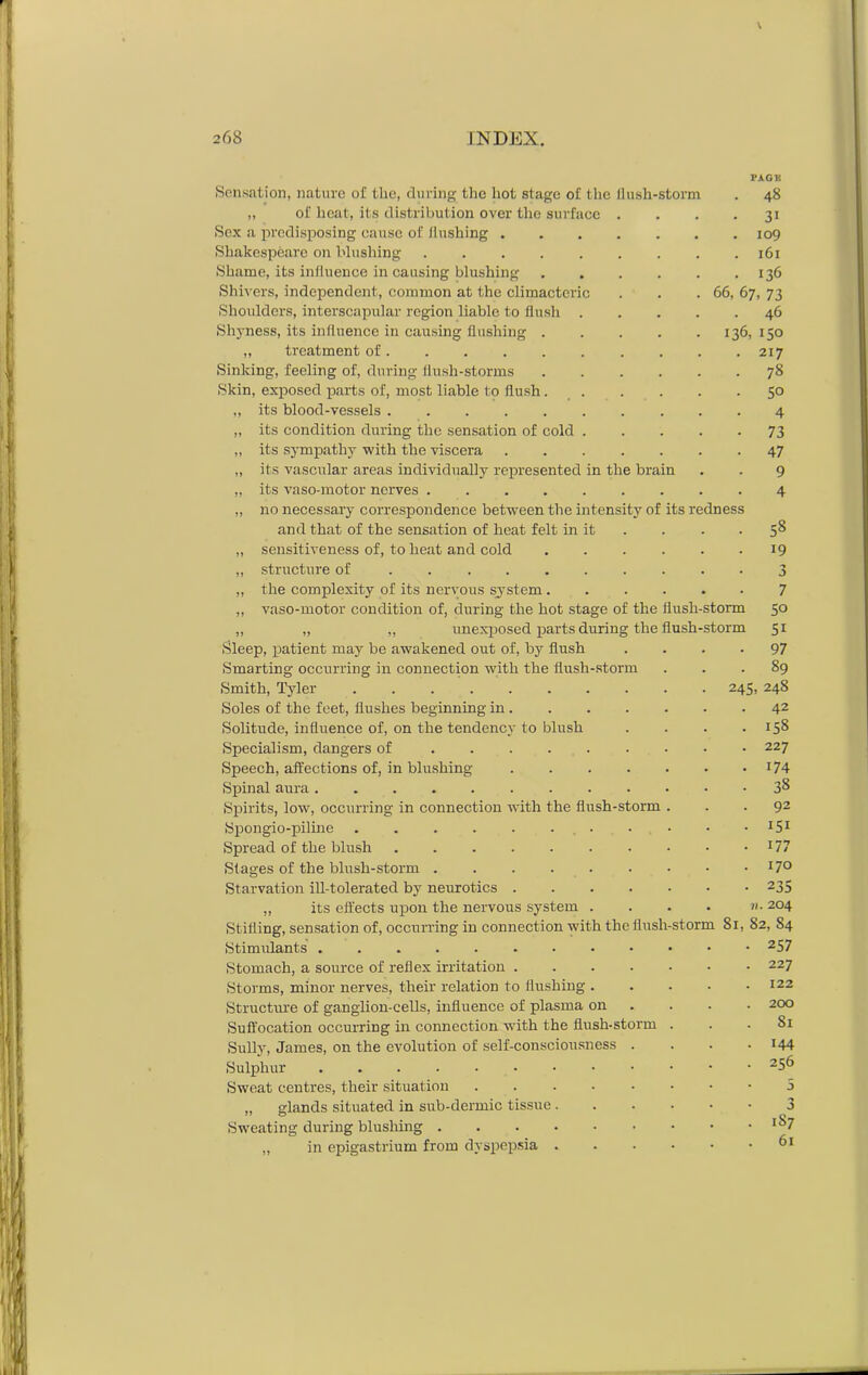 t in the brai n Sensation, nature of the, during the hot stage of the flush-storm „ of heat, its distribution over the surface Sox a predisposing cause of flushing . Shakespeare on blushing .... Shame, its influence in causing blushing Shivers, independent, common at the climacteric Shoulders, interscapular region liable to flush Shyness, its influence in causing flushing . „ treatment of Sinking, feeling of, during flush-storms Skin, exposed parts of, most liable to flush. „ its blood-vessels „ its condition during the sensation of cold „ its sympathy with the viscera „ its vascular areas individually represented „ its vaso-motor nerves .... „ no necessary correspondence between the intensity o and that of the sensation of heat felt in „ sensitiveness of, to heat and cold „ structure of ..... ,, the complexity of its nervous system. „ vaso-motor condition of, during the hot stage of the flush „ „ „ unexposed parts during the flush Sleep, patient may be awakened out of, by flush Smarting occurring in connection with the flush-storm Smith, Tyler Soles of the feet, flushes beginning in. Solitude, influence of, on the tendency to blush Specialism, dangers of Speech, affections of, in blushing .... Spinal aura ......... Spirits, low, occurring in connection with the flush-storm Spongio-piline ........ Spread of the blush ....... Stages of the blush-storm Starvation ill-tolerated by neurotics .... „ its effects upon the nervous system . Stifling, sensation of, occurring in connection with the flusl Stimrdants Stomach, a source of reflex irritation .... Storms, minor nerves, their relation to flushing . Structure of ganglion-cells, influence of plasma on Suffocation occurring in connection with the flush-storm Sully, James, on the evolution of self-consciousness . Sulphur Sweat centres, their situation „ glands situated in sub-dermic tissue . Sweating during blushing .... „ in epigastrium from dyspepsia . ness 66, 48 3i 109 161 136 67. 73 46 136, 150 217 78 50 4 73 47 9 4 its n 58 19 3 7 torm 50 torm 51 97 89 245, 24S 42 158 227 174 38 92 151 177 170 235 11. 204 storm 81, 82, S4 257 227 122 200 81 144 256 3 3 1S7 61