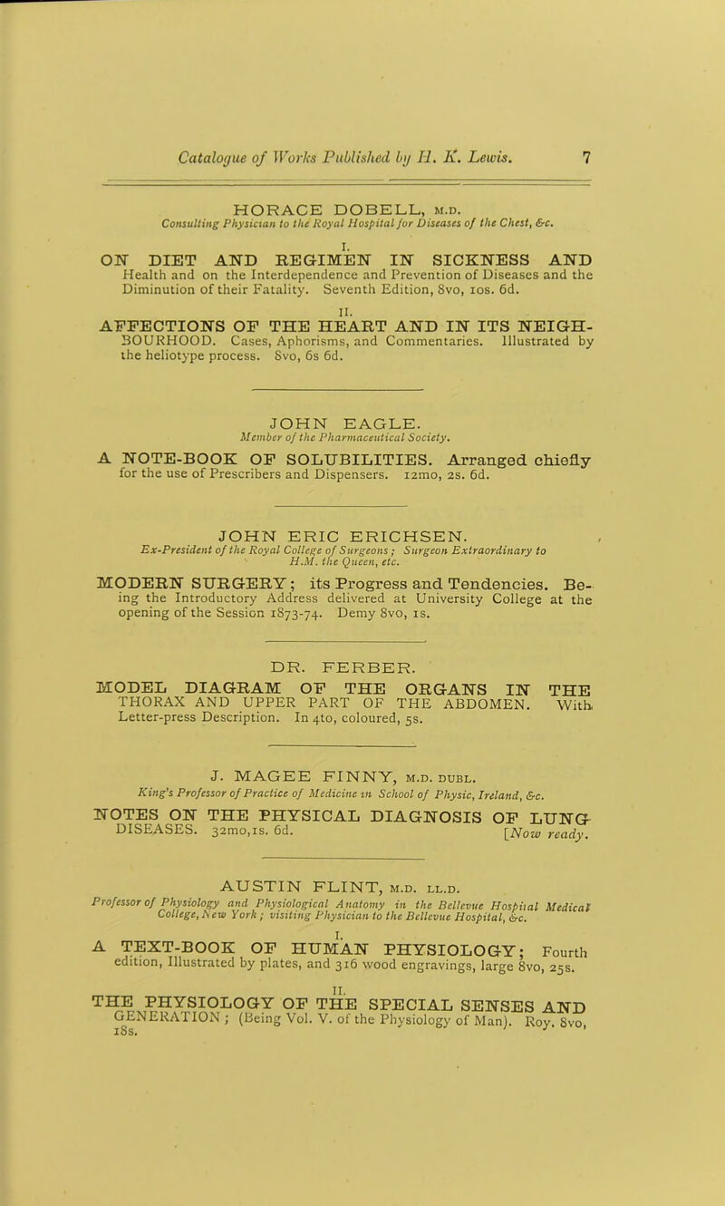 HORACE DOBELL, m.d. Consulting Physician to the Royal Hospital for Diseases of the Chest, &c. I. ON DIET AND REGIMEN IN SICKNESS AND Health and on the Interdependence and Prevention of Diseases and the Diminution of their Fatality. Seventh Edition, 8vo, ios. 6d. II. AFFECTIONS OF THE HEART AND IN ITS NEIGH- BOURHOOD. Cases, Aphorisms, and Commentaries. Illustrated by the heliotype process. Svo, 6s 6d. JOHN EAGLE. Member of the Pharmaceutical Society. A NOTE-BOOK OF SOLUBILITIES. Arranged chiefly for the use of Prescribers and Dispensers. i2mo, 2s. 6d. JOHN ERIC ERICHSEN. Ex-President of the Royal College of Surgeons ; Surgeon Extraordinary to H.M. the Queen, etc. MODERN SURGERY; its Progress and Tendencies. Be- ing the Introductory Address delivered at University College at the opening of the Session 1873-74. Demy 8vo, is. DR. FERBER. MODEL DIAGRAM OF THE ORGANS IN THE THORAX AND UPPER PART OF THE ABDOMEN. With, Letter-press Description. In 4to, coloured, 5s. J. MAGEE FINNY, m.d. dubl. King’s Professor of Practice of Medicine m School of Physic, Ireland, &c. NOTES ON THE PHYSICAL DIAGNOSIS OF LUNG DISEASES. 32mo,is. 6d. [Now ready. AUSTIN FLINT, m.d. ll.d. Professor of Physiology and Physiological Anatomy in the Bellevue Hospital Medical College, A ew York ; visiting Physician to the Bellevue Hospital, &c. A TEXT-BOOK OF HUMAN PHYSIOLOGY; Fourth edition, Illustrated by plates, and 316 wood engravings, large 8vo, 25s. THE PHYSIOLOGY OF THE SPECIAL SENSES AND GENERATION; (Being Vol. V. of the Physiology of Man). Roy 8vo 18s. J 1
