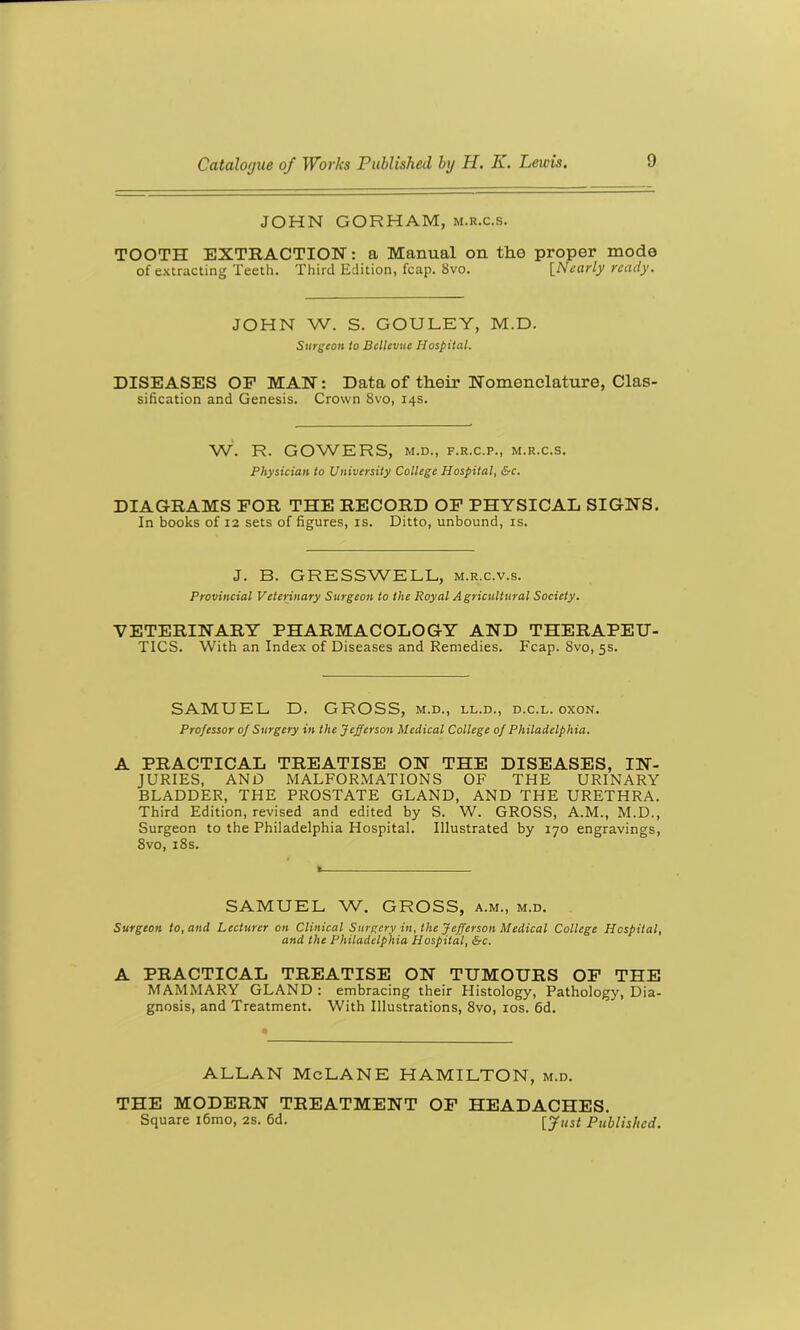 JOHN GORHAM, m.r.c.s. TOOTH EXTRACTION: a Manual on the proper mode of extracting Teeth. Third Edition, fcap. 8vo. [Nearly ready. JOHN W. S. GOULEY, M.D. Surgeon to Bellevue Hospital. DISEASES OF MAN: Data of their Nomenclature, Clas- sification and Genesis. Crown 8vo, 14s. W. R. GOWERS, M.D., F.R.C.P., M.R.C.S. Physician to University College Hospital, &c. DIAGRAMS FOR THE RECORD OF PHYSICAL SIGNS. In books of 12 sets of figures, is. Ditto, unbound, is. J. B. GRESSWELL, m.r.c.v.s. Provincial Veterinary Surgeon to the Royal Agricultural Society. VETERINARY PHARMACOLOGY AND THERAPEU- TICS. With an Index of Diseases and Remedies. Fcap. 8vo, 5s. SAMUEL D. GROSS, m.d., ll.d., d.c.l. oxon. Professor of Surgery in the Jefferson Medical College of Philadelphia. A PRACTICAL TREATISE ON THE DISEASES, IN- JURIES, AND MALFORMATIONS OF THE URINARY BLADDER, THE PROSTATE GLAND, AND THE URETHRA. Third Edition, revised and edited by S. W. GROSS, A.M., M.D., Surgeon to the Philadelphia Hospital. Illustrated by 170 engravings, 8vo, 18s. SAMUEL W. GROSS, a.m., m.d. Surgeon to, and Lecturer on Clinical Surgery in, the Jefferson Medical College Hospital, and the Philadelphia Hospital, &c. A PRACTICAL TREATISE ON TUMOURS OF THE MAMMARY GLAND : embracing their Histology, Pathology, Dia- gnosis, and Treatment. With Illustrations, 8vo, 10s. 6d. ALLAN McLANE HAMILTON, m.d. THE MODERN TREATMENT OF HEADACHES. Square i6mo, 2s. 6d. [Just Published.