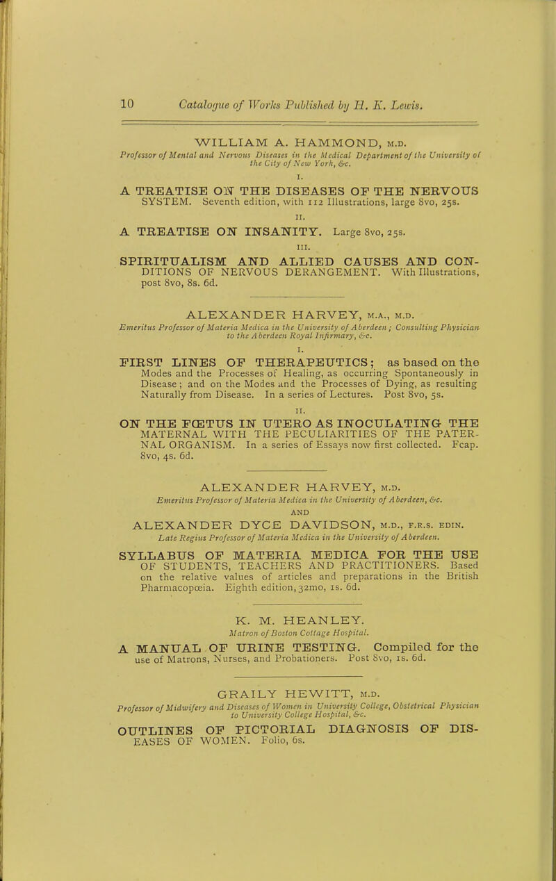 WILLIAM A. HAMMOND, m.d. Professor of Mental and, Nervous Diseases in the Medical Department of the University of the City of New York, &c. I. A TREATISE ON THE DISEASES OF THE NERVOUS SYSTEM. Seventh edition, with 112 Illustrations, large 8vo, 25s. II. A TREATISE ON INSANITY. Large 8vo, 25s. hi. SPIRITUALISM AND ALLIED CAUSES AND CON- DITIONS OF NERVOUS DERANGEMENT. With Illustrations, post 8vo, 8s. 6d. ALEXANDER HARVEY, m.a., m.d. Emeritus Professor of Materia Medica in the University of Aberdeen ; Consulting Physician to the Aberdeen Royal Infirmary, &c. I. FIRST LINES OF THERAPEUTICS; as based on the Modes and the Processes of Healing, as occurring Spontaneously in Disease; and on the Modes and the Processes of Dying, as resulting Naturally from Disease. In a series of Lectures. Post 8vo, 5s. II. ON THE FCETUS IN UTERO AS INOCULATING THE MATERNAL WITH THE PECULIARITIES OF THE PATER- NAL ORGANISM. In a series of Essays now first collected. Fcap. 8vo, 4s. 6d. ALEXANDER HARVEY, m.d. Emeritus Professor of Materia Medica in the University of Aberdeen, &c. AND ALEXANDER DYCE DAVIDSON, m.d., f.r.s. edin. Late Regius Professor of Materia Medica in the University of Aberdeen. SYLLABUS OF MATERIA MEDICA FOR THE USE OF STUDENTS, TEACHERS AND PRACTITIONERS. Based on the relative values of articles and preparations in the British Pharmacopoeia. Eighth edition,32020, is. 6d. K. M. HEANLEY. Matron of Boston Cottage Hospital. A MANUAL OF URINE TESTING. Compiled for the use of Matrons, Nurses, and Probationers. Post Svo, is. 6d. GRAILY HEWITT, m.d. Professor of Midwifery and Diseases of Women in University College, Obstetrical Physician to University College Hospital, &c. OUTLINES OF PICTORIAL DIAGNOSIS OF DIS- EASES OF WOMEN. Folio, 6s.