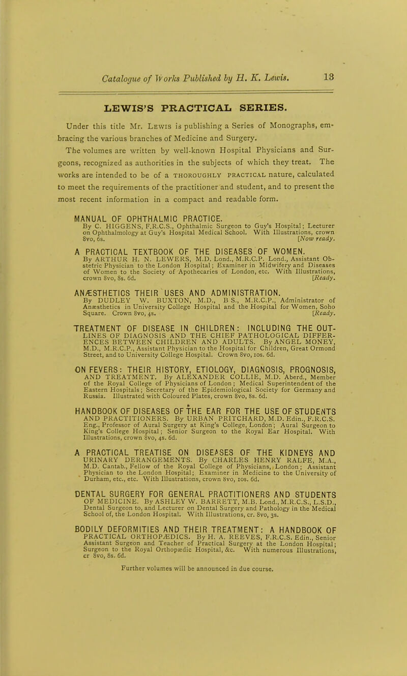 LEWIS’S PRACTICAL SERIES. Under this title Mr. Lewis is publishing a Series of Monographs, em- bracing the various branches of Medicine and Surgery. The volumes are written by well-known Hospital Physicians and Sur- geons, recognized as authorities in the subjects of which they treat. The works are intended to be of a thoroughly practical nature, calculated to meet the requirements of the practitioner and student, and to present the most recent information in a compact and readable form. MANUAL OF OPHTHALMIC PRACTICE. By C. HIGGENS, F.R.C.S., Ophthalmic Surgeon to Guy's Hospital; Lecturer on Ophthalmology at Guy’s Hospital Medical School. With Illustrations, crown 8vo, 6s. [Now ready. A PRACTICAL TEXTBOOK OF THE DISEASES OF WOMEN. By ARTHUR H. N. LEWERS, M.D. Lond., M.R.C.P. Lond., Assistant Ob- stetric Physician to the London Hospital; Examiner in Midwifery and Diseases of Women to the Society of Apothecaries of London, etc. With Illustrations, crown 8vo, 8s. 6d. [Ready. AN/ESTHETICS THEIR USES AND ADMINISTRATION. By DUDLEY W. BUXTON, M.D., B S., M.R.C.P., Administrator of Anaesthetics in University College Hospital and the Hospital for Women, Soho Square. Crown 8vo, 4s. [Ready. TREATMENT OF DISEASE IN CHILDREN: INCLUDING THE OUT- LINES OF DIAGNOSIS AND THE CHIEF PATHOLOGICAL DIFFER- ENCES BETWEEN CHILDREN AND ADULTS. By ANGEL MONEY, M.D., M.R.C.P., Assistant Physician to the Hospital for Children, Great Ormond Street, and to University College Hospital. Crown 8vo, 10s. 6d. ON FEVERS: THEIR HISTORY, ETIOLOGY, DIAGNOSIS, PROGNOSIS, AND TREATMENT. By ALEXANDER COLLIE, M.D. Aberd., Member of the Royal College of Physicians of London; Medical Superintendent of the Eastern Hospitals; Secretary of the Epidemiological Society for Germany and Russia. Illustrated with Coloured Plates, crown 8vo, 8s. 6d. HANDBOOK OF DISEASES OF THE EAR FOR THE USE OF STUDENTS AND PRACTITIONERS. By URBAN PRITCHARD, M.D. Edin., F.R.C.S. Eng., Professor of Aural Surgery at King's College, London ; Aural Surgeon to King's College Hospital; Senior Surgeon to the Royal Ear Hospital. With Illustrations, crown 8vo, 4s. 6d. A PRACTICAL TREATISE ON DISEASES OF THE KIDNEYS AND URINARY DERANGEMENTS. By CHARLES HENRY RALFE, M.A., M.D. Cantab., Fellow of the Royal College of Physicians, London; Assistant Physician to the London Hospital; Examiner in Medicine to the University of Durham, etc., etc. With Illustrations, crown 8vo, 10s. 6d. DENTAL SURGERY FOR GENERAL PRACTITIONERS AND STUDENTS OF MEDICINE. By ASHLEY W. BARRETT, M.B. Lond., M.R.C.S., L.S.D., Dental Surgeon to, and Lecturer on Dental Surgery and Pathology in the Medical School of, the London Hospital. With Illustrations, cr. 8vo, 3s. BODILY DEFORMITIES AND THEIR TREATMENT: A HANDBOOK OF PRACTICAL ORTHOPAEDICS. By H. A. REEVES, F.R.C.S. Edin., Senior Assistant Surgeon and Teacher of Practical Surgery at the London Hospital; Surgeon to the Royal Orthopa:dic Hospital, &c. With numerous Illustrations, cr 8vo, 8s. 6d. Further volumes will be announced in due course.