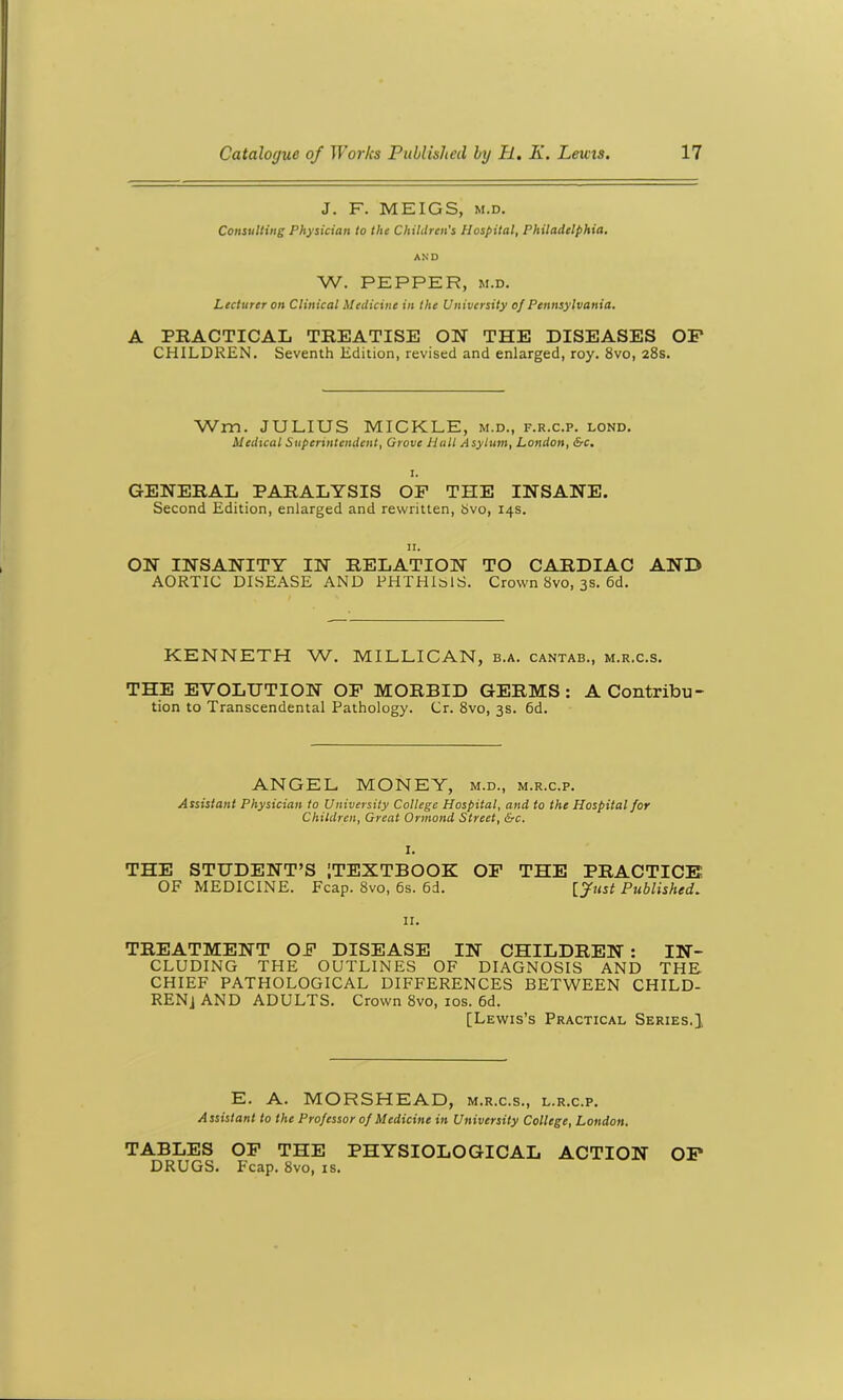 J. F. MEIGS, m.d. Consulting Physician to the Children's Hospital, Philadelphia. AND W. PEPPER, M.D. Lecturer on Clinical Medicine in the University of Pennsylvania. A PRACTICAL TREATISE ON THE DISEASES OP CHILDREN. Seventh Edition, revised and enlarged, roy. 8vo, 28s. Wm. JULIUS MICKLE, m.d., f.r.c.p. lond. Medical Superintendent, Grove Hall Asylum, London, &c. GENERAL PARALYSIS OF THE INSANE. Second Edition, enlarged and rewritten, Svo, 14s. 11. ON INSANITY IN RELATION TO CARDIAC AND AORTIC DISEASE AND PHTHISIS. Crown Svo, 3s. 6d. KENNETH W. MILLICAN, b.a. cantab., m.r.c.s. THE EVOLUTION OF MORBID GERMS: A Contribu- tion to Transcendental Pathology. Cr. 8vo, 3s. 6d. ANGEL MONEY, m.d., m.r.c.p. Assistant Physician to University College Hospital, and to the Hospital for Children, Great Ormond Street, &c. I. THE STUDENT’S [TEXTBOOK OF THE PRACTICE OF MEDICINE. Fcap. 8vo, 6s. 6d. [Just Published. 11. TREATMENT OF DISEASE IN CHILDREN : IN- CLUDING THE OUTLINES OF DIAGNOSIS AND THE CHIEF PATHOLOGICAL DIFFERENCES BETWEEN CHILD- REN] AND ADULTS. Crown Svo, 10s. 6d. [Lewis’s Practical Series.], E. A. MORSHEAD, m.r.c.s., l.r.c.p. Assistant to the Professor of Medicine in University College, London. TABLES OF THE PHYSIOLOGICAL ACTION OP DRUGS. Fcap. 8vo, is.