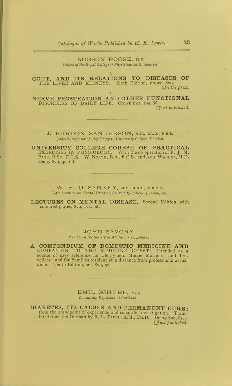 ROBSON ROOSE, m.d. Fellow of the Royal College of Physicians in Edinburgh. i. GOUT, AND ITS RELATIONS TO DISEASES OF THE LIVER AND KIDNEYS. Sixth Edition, crown 8vo. [In the press. NERVE PROSTRATION AND OTHER FUNCTIONAL DISORDERS OF DAILY LIFE. Crown Svo, ios. 6d. [fust published. J. BURDON SANDERSON, m.d., ll.d., f.r.s. Jodrcll Professor of Physiology in University College, London. UNIVERSITY COLLEGE COURSE OF PRACTICAL EXERCISES IN PHYSIOLOGY. With the co-operation of F. J. M. Page, B.Sc., F.C.S.; W. North, B.A., F.C.S., and Aug. Waller, M.D. Demy Svo, 3s. 6d. W. H. O. SANKEY, m.d. lond., f.r.c.p. Late Lecturer on Mental Diseases, University College, London, etc. LECTURES ON MENTAL DISEASE. Second Edition, with coloured plates, 8vo, 12s. 6d. JOHN SAVORY. Member of the Society of Apothecaries, London. A COMPENDIUM OF DOMESTIC MEDICINE AND COMPANION TO THE MEDICINE CHEST: Intended as a source of easy reference for Clergymen, Master Mariners, and Tra- vellers ; and for Families resident at a distance from professional assist- ance. Tenth Edition, sm. 8vo, 5s. EMIL SCHNEE, m.d. Consulting Physician at Carlsbad. DIABETES, ITS CAUSES AND PERMANENT CURE • from the standpoint of experience and scientific investigation. Trans- lated from the German by R. L. Tafel, A.M., Ph.D. Demy 8vo, 6s. [fust published.