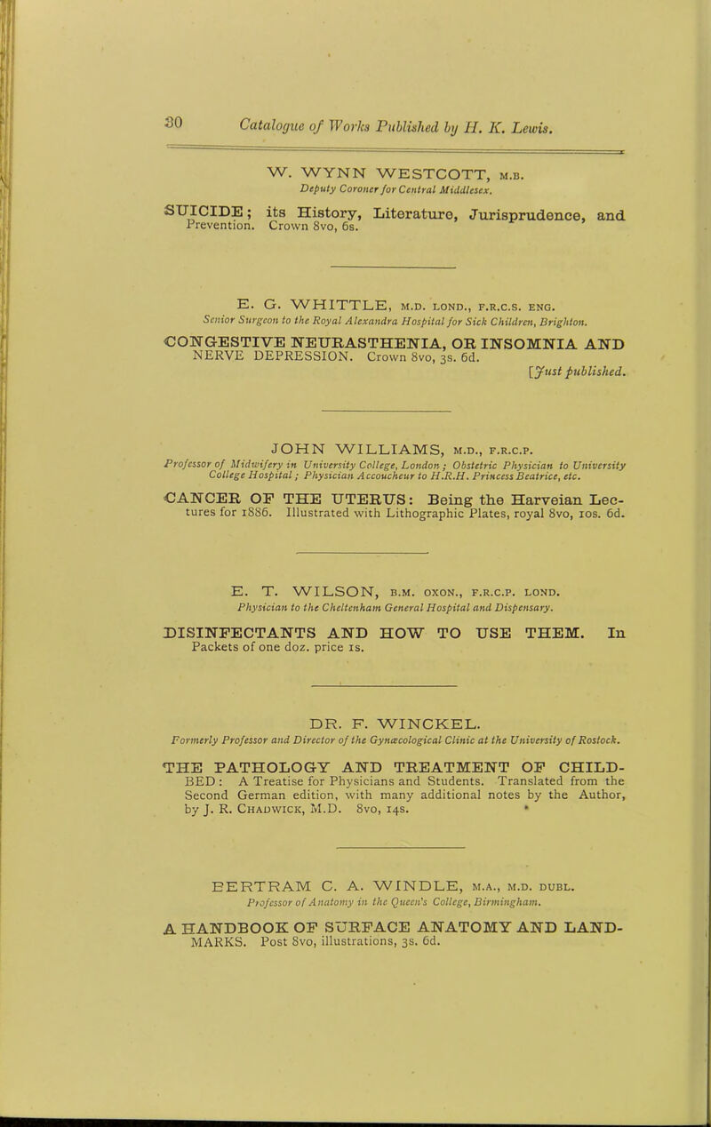 W. WYNN WESTCOTT, m.b. Deputy Coroner for Central Middlesex. ^U'-fCIDE; its History, Litoratu.ro, Jurisprudence, and Prevention. Crown 8vo, 6s. E. G. WHITTLE, m.d. lond., f.r.c.s. eng. Senior Surgeon to the Royal Alexandra Hospital for Sick Children, Brighton. CONGESTIVE NEURASTHENIA, OR INSOMNIA AND NERVE DEPRESSION. Crown 8vo, 3s. 6d. [Just published. JOHN WILLIAMS, m.d., f.r.c.p. Professor of Midwifery in University College, London ; Obstetric Physician to University College Hospital ; Physician Accoucheur to H.R.H. Princess Beatrice, etc. CANCER OF THE UTERUS: Being the Harveian Lec- tures for 1886. Illustrated with Lithographic Plates, royal 8vo, 10s. 6d. E. T. WILSON, b.m. oxon., f.r.c.p. lond. Physician to the Cheltenham General Hospital and Dispensary. DISINFECTANTS AND HOW TO USE THEM. In Packets of one doz. price is. DR. F. WINCKEL. Formerly Professor and Director of the Gynecological Clinic at the University of Rostock. THE PATHOLOGY AND TREATMENT OF CHILD- BED: A Treatise for Physicians and Students. Translated from the Second German edition, with many additional notes by the Author, by J. R. Chadwick, M.D. 8vo, 14s. * BERTRAM C. A. WINDLE, m.a., m.d. dubl. Professor of Anatomy in the Queen’s College, Birmingham. A HANDBOOK OF SURFACE ANATOMY AND LAND- MARKS. Post Svo, illustrations, 3s. 6d.