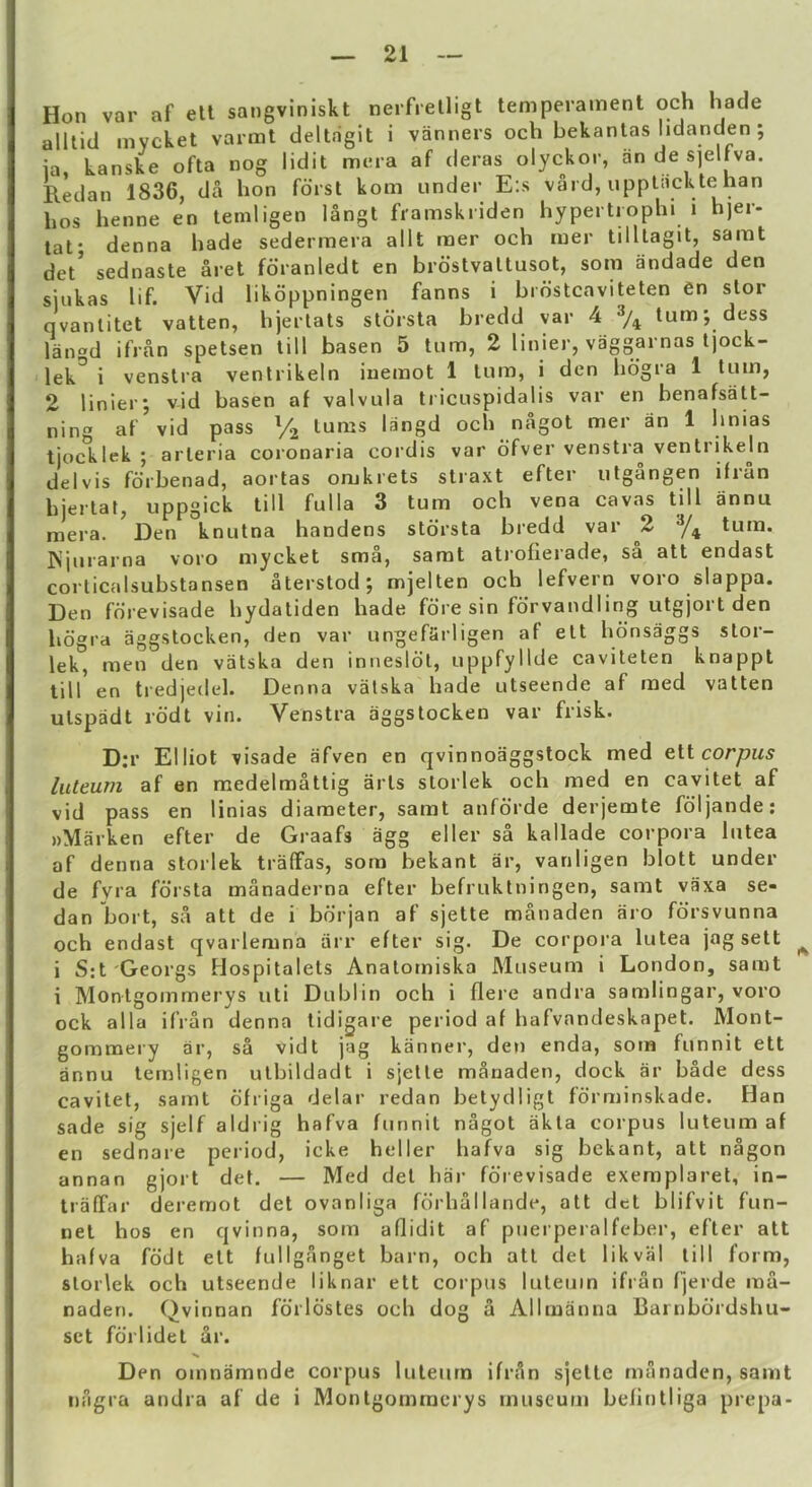 Hon var af ett sangviniskt nerfrelligt temperament och hade alltid mycket varmt deltagit i vanners och bekanlas lidanden ; ia, kanske ofta nog lidit mera af deras olyckor, an de sjelf^va. Redan 1836, da hon foist kom under E:s vard, upptackte han hos henne en lemligen langt framskiiden hypertiophi i h)er- tat* denna hade sedermera allt raer och mer tilllagit, sarat det* sednaste aret fdranledt en brostvaltusot, som iindade den siiikas lif. Vid likoppningen fanns i bidstcaviteten en stor qvanlitet vatten, hjerlats stdrsta bredd yar 4 % turn; dess lan«d ifran spetsen till basen 5 turn, 2 linier, vaggarnas ijock- lek^ i venslra ventrikein iuemot 1 turn, i den hdgra 1 turn, 2 linierj vid basen af valvula tricuspidalis var en benafsatt- ning af vid pass V2 turns langd och nagot mer an 1 hnias tjocklek ; arleria coronaria cordis var dfver venstra ventrikein delvis fdrbenad, aortas omkrets straxt efter utgangen ifiun hiertat, uppgick till fulla 3 turn och vena cavas till annu mera. Den knutna handens stdrsta bredd var 2 turn. ISjuiarna voro mycket sma, samt atrofierade, sa att endast corlicalsubstansen aterstod; mjelten och lefvern voro slappa. Den fdrevisade hydatiden hade fore sin fdrvandling utgjort den hdgra aggstocken, den var ungefarligen af ett hdnsaggs stor- lek, men den vatska den iniiesldt, uppfyllde caviteten knappt till en tredjeilel. Denna valska hade utseende af med vatten utspadt rddt vin. Venstra aggstocken var frisk. D;r Elliot visade afven en qvinnoaggstock med eiicorpus luleum af en medelmattig arts storlek och med en cavitet af vid pass en linias diameter, samt anfdrde derjemte fdljande; nMarken efter de Graafs agg eller sa kallade corpora liitea af denna storlek traffas, som bekant ar, vanligen blott under de fvra fdrsta manaderna efter befruktningen, samt vaxa se- dan bort, sa att de i bdrjan af sjette manaden aro fdrsvunna och endast qvarlemna arr efter sig. De corpora lutea jag sett ^ i S:t Georgs Hospitalets Anatomiska Museum i London, samt i Montgommerys uti Dublin och i flere andra samlingar, voro ock alia ifran denna tidigare period af hafvandeskapet. Mont- gommery ar, sa vidt jag kanner, den enda, som funnit ett annu ternligen utbildadt i sjette manaden, dock ar bade dess cavitet, samt dfriga delar redan betydligt fdrminskade. Han sade sig sjelf aldrig hafva funnit nagot akta corpus luteum af en sednare period, icke heller hafva sig bekant, att nagon annan gjort det. — Med det har fdrevisade exemplaret, in- traffar deremot det ovanliga fdrhallande, att det blifvit fun- net hos en qvinna, som aflidit af pnerperalfeber, efter att hafva fddt ett fullganget barn, och att det likval till form, storlek och utseende liknar ett corpus luteum ifran fjerde ma- naden. Qvinnan fdrldstes och dog a Allmanna Bainbdrdshu- set fdrlidet ar. Den omnamnde corpus luteum ifran sjette manaden, samt nagra andra af de i Montgommerys museum befintliga prepa-