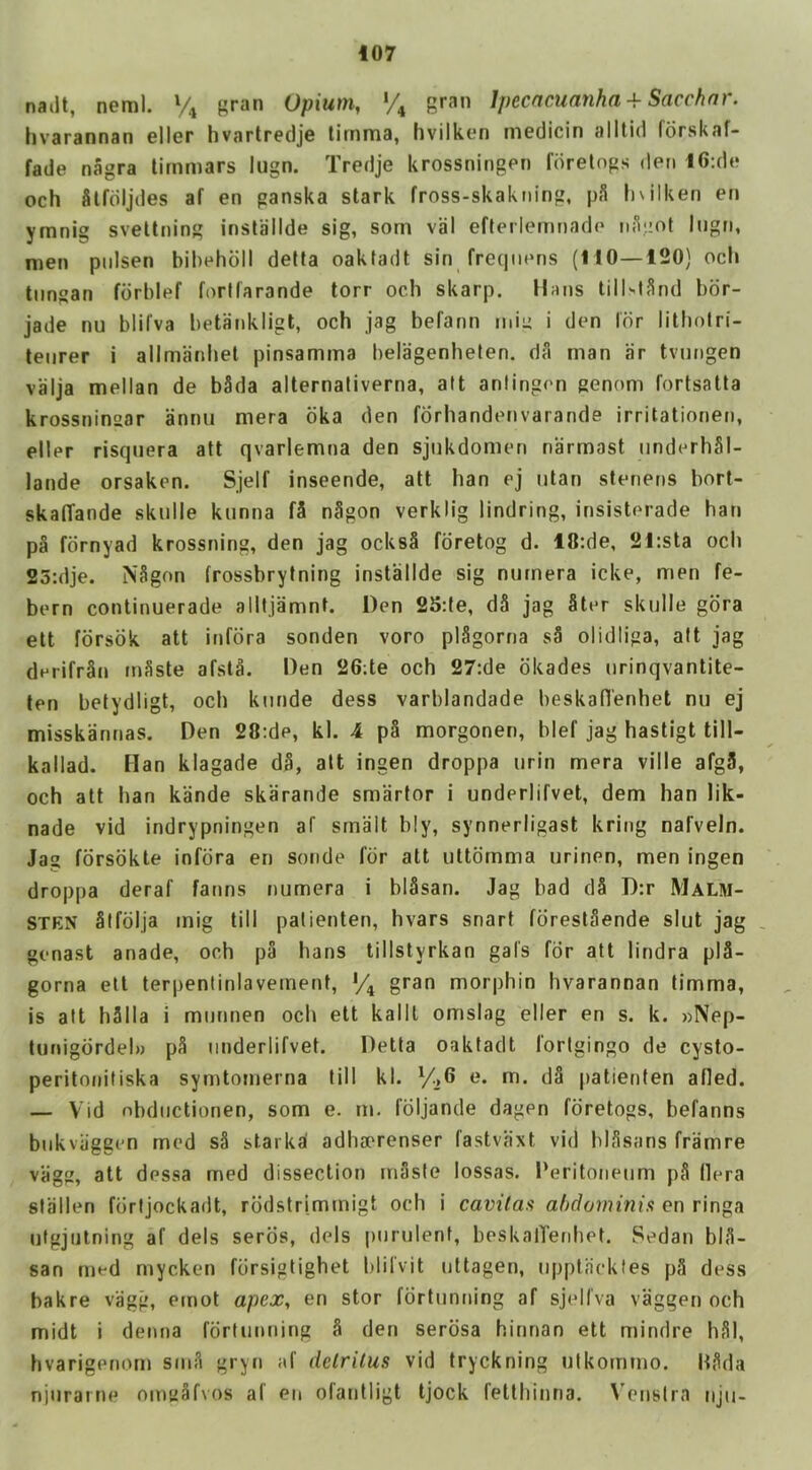 nailt, neml. % gran Opium, *4 gran Ipecacuanha + Sacchnr. hvarannan eller hvartredje limma, hvilken medicin alltid fdrskaf- fade nagra tirnmars lugn. Tredje krossningen fdretogs den 16:de och Slfdijdes af en ganska stark fross-skakning, pS Inilken en ymnig sveltning installde sig, som viil efteriernnade niijiot lugn, men piilsen bibehdil delta oakfadt sin freqnens (110—120) ocb tiingan fdrblef fortlarande torr och skarp. Mans till'-lSnd bdr- jade nu bliCva betankligt, och jag befann min i den Idr litholri- teiirer i allmanijet pinsamma belagenheten. dA man iir tvnngen vaija mellan de b3da alternaliverna, alt aniingen genom fortsatta krossninsar annu mera oka den forhandetivarande irritationen, eller risqnera att qvarlemna den sjiikdomen narmast iinderhSI- lande orsaken. Sjelf inseende, att han ej iitan stenens bort- skalTande skulle kiinna f5 nAgon verklig lindring, insisterade han p§ fdrnyad krossning, den jag ocksS fdretog d. 18:de, 21:sta och 25:dje. NAgon frossbrytning installde sig niimera icke, men fe- bern continuerade alitjamnt. Den 25:le, dS jag Ster skulle gdra elt fdrsdk att infdra sonden voro plSgorna sA olidliga, att jag derifrSn mSste afstA. Den 26;te och 27:de dkades urinqvantite- ten betydligt, och kiinde dess varblandade beskan'enhet nu ej misskannas. Den 28:de, kl. 4 p§ morgonen, blef jag hastigt till- kallad. Han klagade d§, alt ingen droppa urin mera ville afg3, och att han kande skarande smarter i underlifvet, dem han lik- nade vid indrypningen af smalt bly, synnerligast kring nafveln. Jag fdrsdkte infdra en sonde for att uttdrnma urinen, men ingen droppa deraf farms numera i blSsan. Jag bad dS D:r Malm- STEN Stfdlja inig till palienten, hvars snart fdrestaende slut jag genast anade, och pa hans tillstyrkan gal's for att lindra pl3- gorna elt terpentinlaveinent, % gran morphin hvarannan timma, is aft hSIla i miinnen och ett kallt omsiag eller en s. k. »Nep- lunigdrdel)) pS underlifvet. Detla oakfadt fortgingo de cysto- peritonifiska symtomerna till kl. dS patienten afied. — Vid nbdiictionen, som e. m. foljande dagen fdretogs, befanns biikvaggen mod s3 starka' adhaerenser fastvaxt vid blSsans framre viigg, att dessa med dissection rriAsle lossas. Peritoneum pS Hera stallen fdrljockadt, rddstrimmigt och i cavilasi on ringa utgjiilning af dels serds, dels purulent, beskalTenhet. Sedan blA- san med mycken fdrsiglighet blifvit uttagen, uppljicktes p3 dess bakre vagg, ernot apex, en stor fdrtunning af sjelfva vaggen och midt i derma fdrturming § den serosa hitman ett mindre hSl, hvarigenom srnA gryn af detritus vid tryckning utkornmo. liArla njurarne omuAfvos af en ofantligt tjock fetthinna. Wnslra tiju-