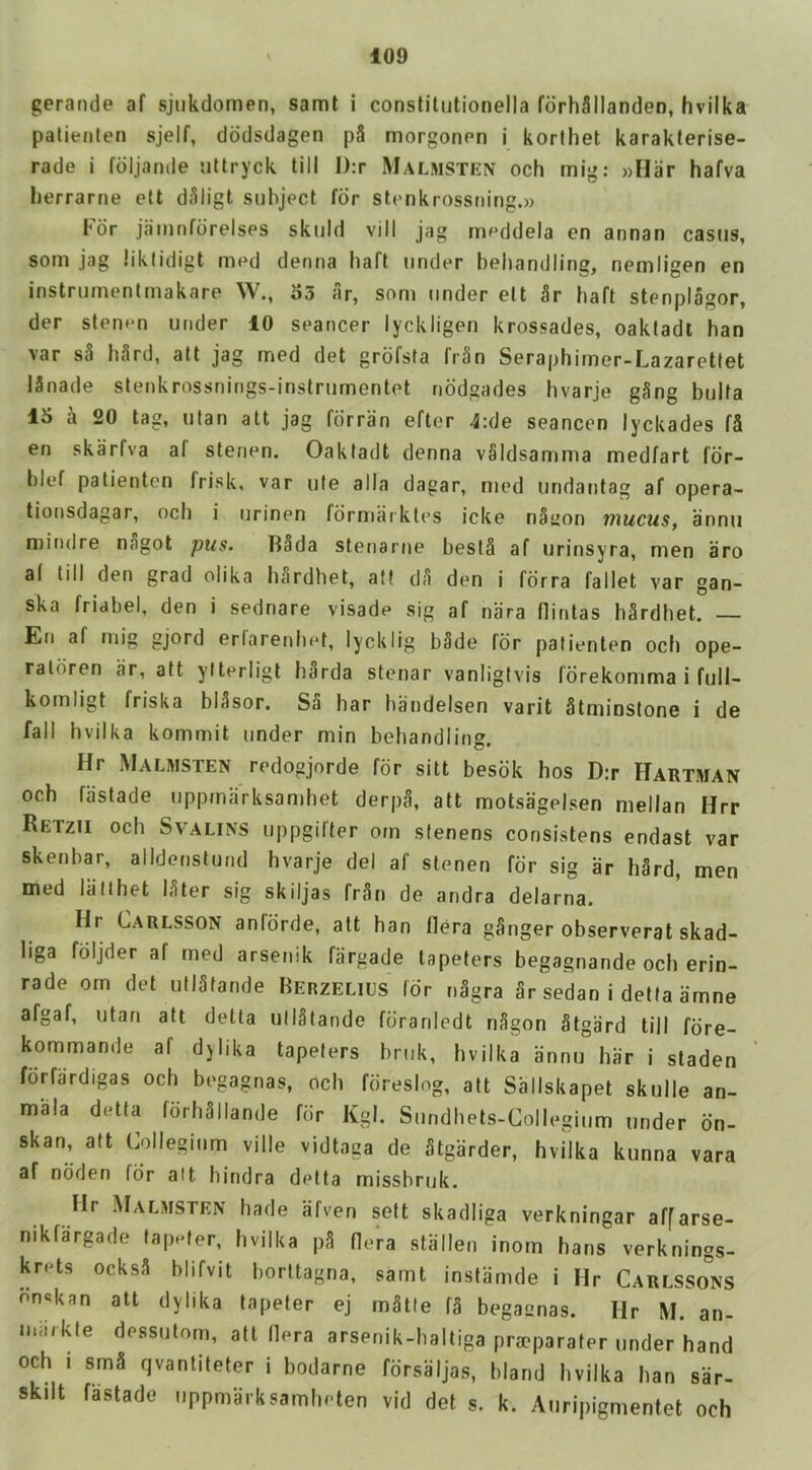 gerande af sjukdomen, samt i constitutionella fdrhSIlanden, hvilka patienten sjelf, dddsdagen pS morgonon i korlhet karakterise- rade i fdljande iillryck till l):r Malmstkn och mig: »Har hafva herrarne ett d;11igt subject for stenkrossning.» bor jainnfdrelses skuld vill jag meddela en annan castis, som jag liklidigt med denna haft under behandling, nemligen en instruinentmakare W., o3 ar, som under ett 5r baft stenplagor, der stenen under 10 seancer lyckligen krossades, oakladi ban var s3 h3rd, att jag med det grofsta frSn Seraphirner-Lazarettet ISnade stenkrossnings-instrumentet nddgades hvarje gSng bulfa 15 a 20 tag, utan att jag fdrran eftor 4:de seancen lyckades f5 en skarfva af stenen. Oaktadt denna vSldsamrna medfart fdr- blef patientcn frisk, var ufe alia dagar, med undantag af opera- tionsdagar, och i urinen formaiktes icke nSyon mucus, annii mindre nSgot pus. T^Sda stenarne bestS af urinsyra, men aro af till den grad olika lifirdhet, aft dfi den i fdrra fallet var gan- ska friabel, den i sednare visade sig af nara flintas b^rdhet. — En af mig gjord erlarenhet, lycklig b§de for patienten och ope- ratdren ar, att yiterligt Ii3rda stenar vanligtvis Idrekonima i full- komligt friska bl3sor. S5 bar bandelsen varit Stminstone i de fall hvilka kommit under min behandling. Hr Mauisten redogjorde for sitt besdk bos D:r Hartman och fastade iippmarksamhet derpfl, att motsagelsen niellan Hrr Retzii och SvALiNS uppgifter orn stenens consistens endast var skenbar, alldenstund hvarje del af stenen for sig ar h§rd, men med liillhet I3ter sig skiljas fr3n de andra delarna. Hr Carlsson aniorde, att ban flera gSnger observerat skad- Iiga fdljder af med arsenik fargade tapeters begagnande och erin- rade orn det utl3tande FiERZELius Idr n3gra Sr sedan i detta amne afgaf, utan att detta utlStande foranledt nSgon Stgard till fdre- kommande af djiika tapeters bruk, hvilka annu bar i staden fdrfardigas och begagnas, och fdreslog, att Sallskapet skulle an- mala detta fdrhSllande for Kgl. Sundhets-Collegium under dn- skan, aft Collegium ville vidtaga de Stgarder, hvilka kunna vara af ndden fdr alt hindra detta missbruk. Hr Malmsten hade afven sett skadliga verkningar affarse- nikfargade tapefer, hvilka p3 Hera stiillen inom bans verknings- krets ocksS blifvit borltagna, samt instiinule i Hr Carlssons dnskan att dylika tapeter ej mStle f3 begagnas. Hr M. an- noi/kfe dessntorn, att Hera arsenik-baltiga pracparater under hand och I smS qvantiteter i bodarne fdrsaljas, bland hvilka han sar- skilt fastade uppmarksamheten vid det s. k. Auripigmentet och