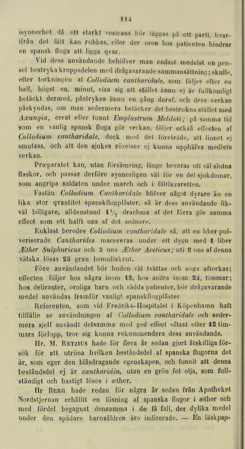 isynneilu't dfl ett starkt vesicaris hdr lafifias pS ett parti, hvar- ilrSn det lalt kat» nibbas, cllor der oron bos patiefiten bindrar en spansk lliiga att ligga qvar. Vid dess anvandande bebdfver man endast niedcdst en pen- 8cl l)estryka kroppsdelen mod ilrUgavarande sammansattninc; skulle, elter torkningen al CollodiuiH Cttut/ioridulc, som fdljer elter en hall', hdgst en, miniit, visa sig alt stiillet annu ej ar fulikomligt betackt dernied, p3strykes annu en gSng deral', ocb dess verkan pSskyndas, om man sedermera betacker del bestriikna stallet med Axungia, cerat eller tunnt Emplaslrum Meliloti; p§ samma lid som en vanlig spansk fluga gdr vetkan, foljer ocks^i ed'ecten af Collodium cantharidale, dock nied det. lorelriide, att linnet ej smutsas, och att den sjukes rdrelser ej kunna upphafva medlets verkan. Praeparatet kan, utan fdrsamring, lange bevaras iiti val slntna flaskor, och passar derfdre synnerligen val for en del sjnkdomar, som angripa soldaten under march och i faltlazaretten. Fastan Collodium Cantharidale blilver nSgot dyrare an en lika stor qvantitet spanskflugplaster, s§ ar dess anvandande lik- val billigare, alldenstund IV2 drachma af det forra gdr samma effect som ett halft uns af det sednare. Enklast beredes Collodium cantharidale sa, att en liber pul- veriserade Cantharides macereras under ett dygn med 1 liber Mther Sulphuricus och 3 uns Jither Aceticus;uV\ 2 tins af denna vatska Idsas 25 gran bomullskrut. Fore anvandandet bdr huden val tvattas och nf>ga aftorkas; effecten fdljer hos nagra inom 12, hos andra inom 24, timmar; hos deliranter, oroliga barn och radda patienter, bdr ifr§gavarande medel anvandas framfdr vanligt spanskflugpISster. Ueferenten, som vid Fredriks-Hospitalet i Kdpenhamn haft tillfalle se anvandningen af Collodium cantharidale och seder- mera sjelf anvandt detsamma med god effect oftast efter 12 lim- mars fdrlopp, tror sig kunna rekommendera dess anvandande. Hr. M. Retzids hade fdr flera §r sedan gjort Stskilliga fdr- sdk for att utrdna hvilken bestSndsdel af spanska flugorna det ar, som eger den blSsdragande egenskapen, och funnit att denna bestandsdel ej ar cantharidin, utan en grdn fet olja, som full- standigt och hastigt loses i aether. Hr Berg hade redan fdr nagra §r sedan frSn Apotheket Nordstjernan erh§llit en Idsning af spanska flugor i aether och med fdrdel begagnat densamma i de f§ fall, der dylika medel under den spadare barnaSldren aro indicerade. — En laskpap-