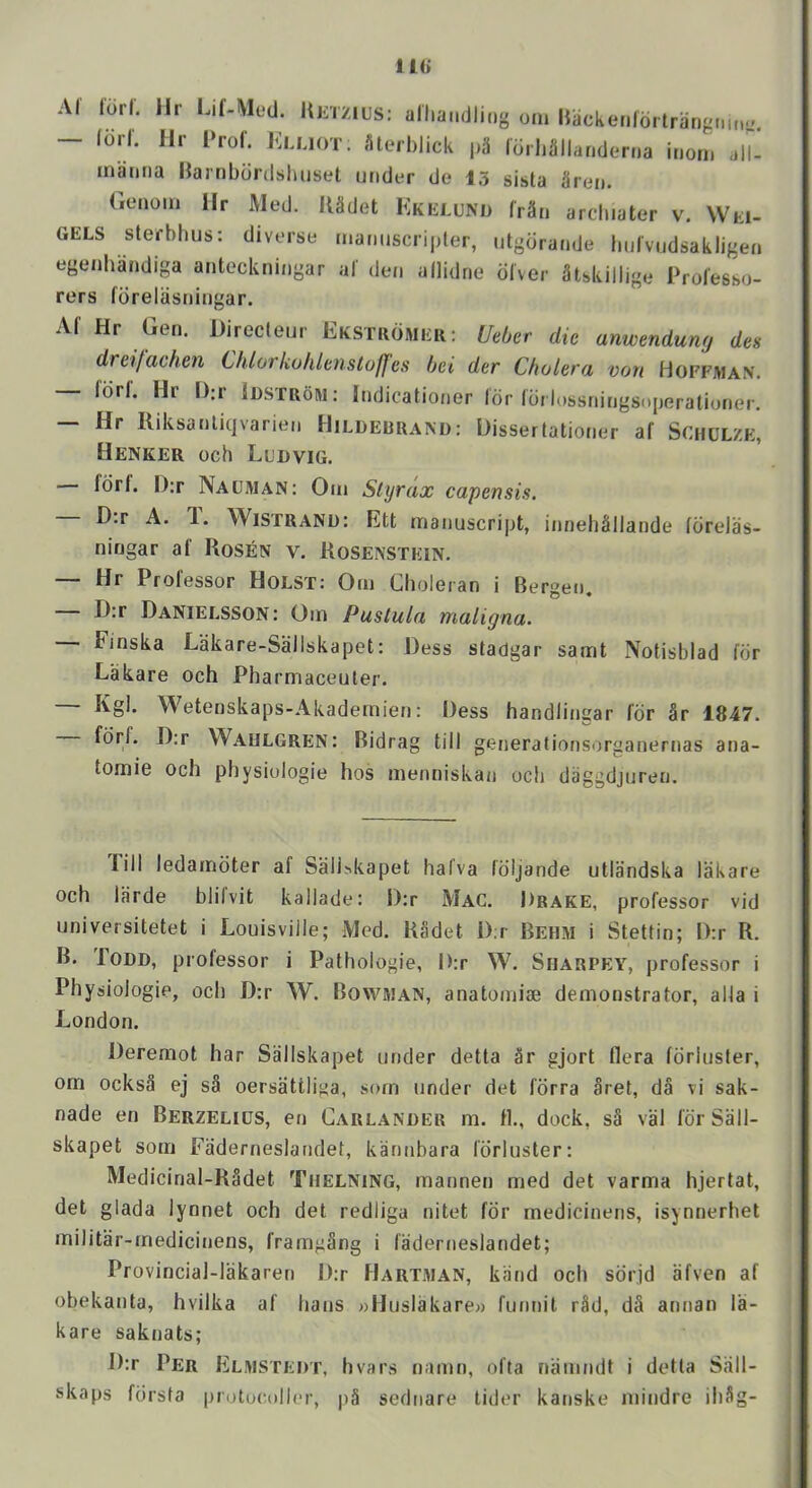 11<> Al lorl. Hr Lif-Med. UjiTzius: alliandliiig om Hacketildrtrangi.m^ - lorl. Hr l‘rol' Klliot. flterhlick pii Idrli3llarider.,a inori, all- inamia Harnbdrdslmset under de 15 sista Sren. Genoin Hr Med. lUdet Kkelund fr§n arcliiater v. Wki- GELS sterbhus: diverse maimscripter, utgdrande bulvudsakligen egenhandiga anteckningar al' den allidrie diver Mskillige Prol'esso- rers foreliisningar. Af Hr Gen. Directeur Ekstuomer: Ueber die anwenduny des dreifdchen Chlorkohlanstoffes bei der Cholero, vott Hoffman. fdri. Hr l):r Iostrom: Indicationer Idr Idrlossningsojjerationer. Hr Kiksanliqvarien Hildebrand: Dissertationer af Schulze, Henker och Ludvig. Idrl. I):r Nauman: Oin Styrax capensis. D:r A. 1. Wistrand: Ett manuscript, innehMIande fdrelas- ningar af Kosen v. Kosenstein. — Hr Professor Holst: Om Choleran i Bergen. — D:r Danielsson: Om Pustula maligna. Finska Lakare-Sallskapet: Dess stadgar samt Notisbiad for Lakare och Pharmaceuler. Kgl. Wetenskaps-Akadernien: Dess handliimar fdr §r 1847. fdrf. D:r Waulgren: Bidrag till generationsorganernas ana- tomie och physiologic hos menniskan och daggdjuren. Till ledamdter af Sali^kapet halva Idijande utlandska lakare och Ifirde blifvit kallade: D:r Mac. Drake, professor vid universitetet i Louisville; Med. Kadet D;r Beh.m i Stettin; D:r R. B. Todd, professor i Pathologie, D:r W. Siiarpey, professor i Physiologie, och D:r W. Bowman, anatomise demonstrator, alia i London. Deremot har Sallskapet under detta ar gjort fiera fdriuster, om ocks3 ej sa oersattlitia, som under det fdrra Sret, da vi sak- nade en Berzelius, en Garlander m. fl., dock, s§ val fdr Sall- skapet som Faderneslandet, kannbara fdriuster: Medicinal-R3det Thelning, mannen med det varma hjertat, det glada lynnet och det redliga nitet fdr rnedicinens, isynnerhet militar-medicinens, framgSng i faderneslandet; Provincial-lakaren D:r FJartman, kiind och sdrjd afven af obekanta, hvilka af bans »Huslakare» funnil r3d, d§ annan la- kare saknats; D:r Per Elmstedt, hvars namn, ofta namndt i detta Sall- skaps fdrsta protucoller, |)§ sednare tider kanske mindre ibSg-