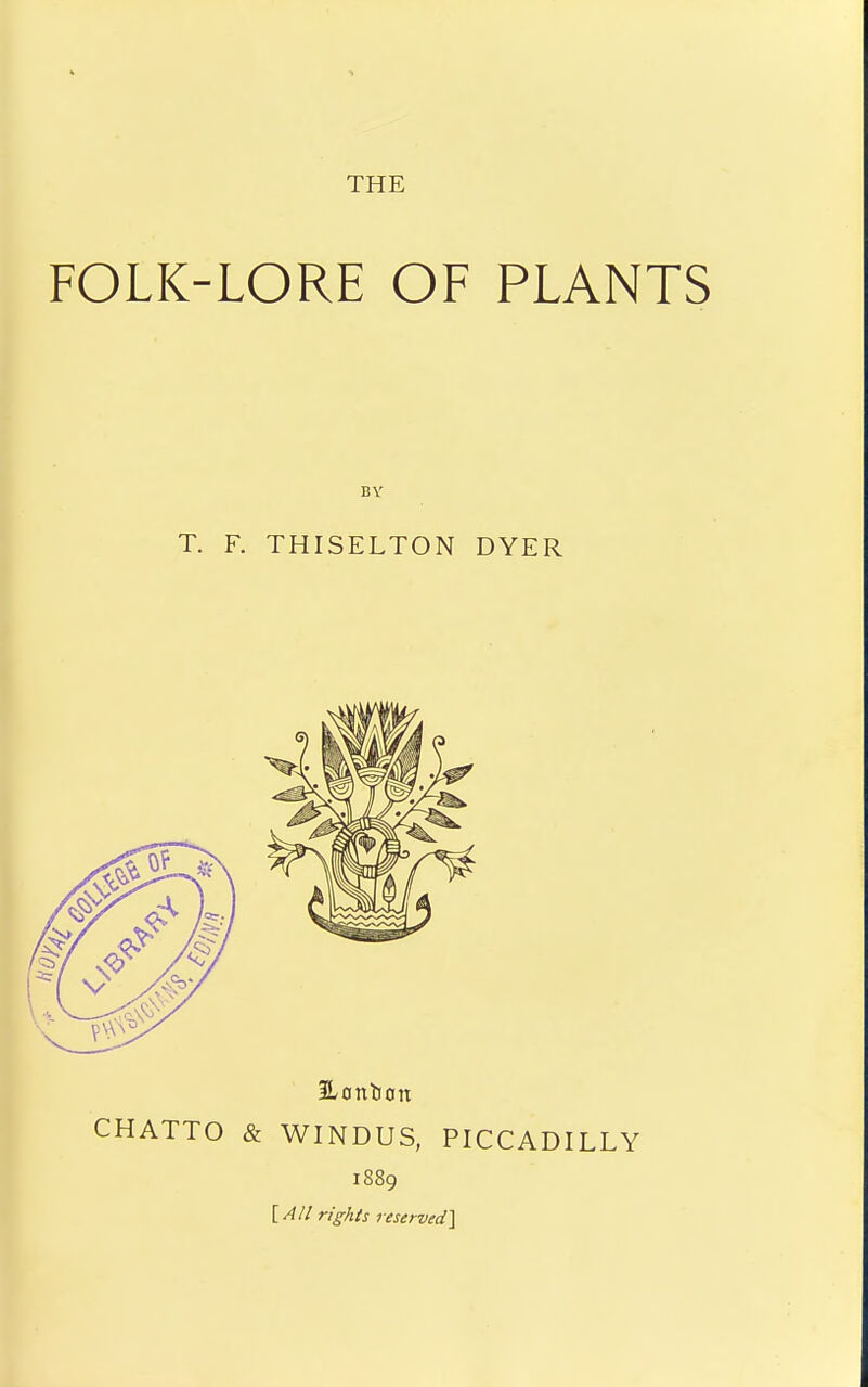 THE FOLK-LORE OF PLANTS BY T. F. THISELTON DYER Honbon CHATTO & WINDUS, PICCADILLY 1889 [A/I rights reserved^