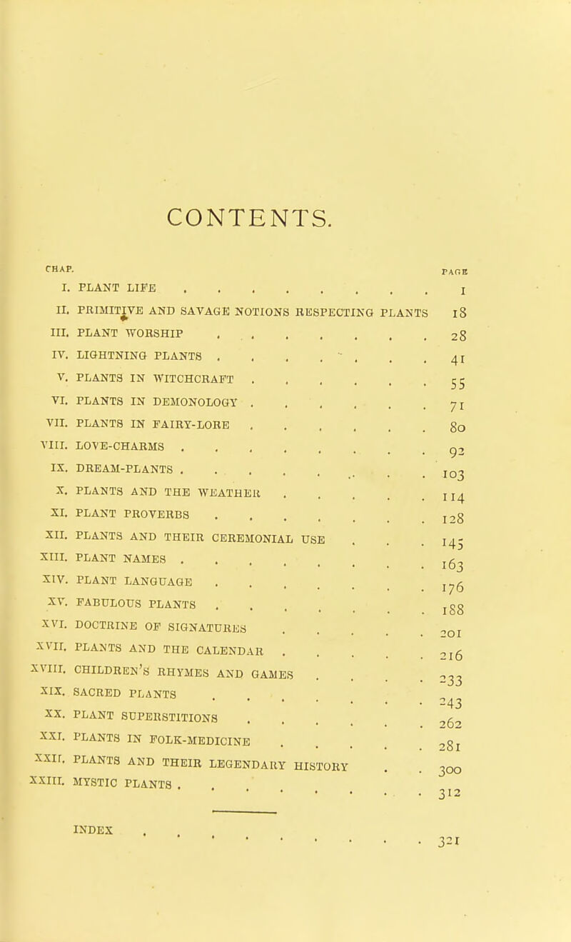 CONTENTS. CHAP. P^nn I. PLANT LIFE I IL PRIMITIVE AND SAVAGE NOTIONS RESPECTING PLANTS 18 in. PLANT WORSHIP , 28 IV. LIGHTNING PLANTS . . . . - . . . 4I V. PLANTS IN ■WITCHCRAFT 55 VL PLANTS IN DEMONOLOGY 71 VII. PLANTS IN PAIRT-LOBE go VIII. LOVE-CHARMS g2 IX. DREAM-PLANTS . jq^ X. PLANTS AND THE WEATHER II4 SI. PLANT PROVERBS 128 XII. PLANTS AND THEIR CEREMONIAL USE . . . I45 XIII. PLANT NAMES XIV. PLANT LANGUAGE XV. FABULOUS PLANTS jgg XVL DOCTRINE OP SIGNATURES ^Oj XVII. PLANTS AND THE CALENDAR 2l5 XVIIL children's RHYMES AND GAMES . . . .033 XIX. SACRED PLANTS • 243 XX. PLANT SUPERSTITIONS .... -,53 XXI. PLANTS IN FOLK-MEDICINE . . . . 281 XXII. PLANTS AND THEIR LEGENDARY HISTORY . . 300 XXIIL MYSTIC PLANTS • 312 INDEX 321