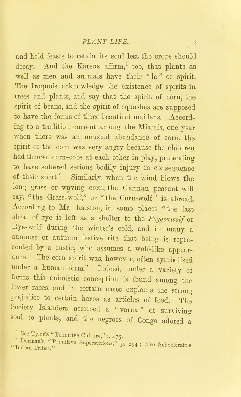 and hold feasts to retain its soul lest the crops should decay. And the Karens affirm/ too, that plants as well as men and animals have their  la or spirit. The Iroquois acknowledge the existence of spirits iu trees and plants, and say that the spirit of corn, the spirit of beans, and the spirit of squashes are supposed to have the forms of three beautiful maidens. Accord- ing to a tradition current among the Miamis, one year when there was an unusual abundance of corn, the spirit of the corn was very angry because the children had thrown corn-cobs at each other in play, pretending to have suffered serious bodily injury in consequence of their sport.^ Similarly, when the wind blows the long grass or waving corn, the German peasant will say, the Grass-wolf, or the Corn-wolf is abroad. According to Mr. Ealston, in some places the last sheaf of rye is left as a shelter to the Boggenwolf or Eye-wolf during the winter's cold, and in many a summer or autumn festive rite that being is repre- sented by a rustic, who assumes a wolf-like appear- ance. The corn spirit was, however, often symbolised under a human form. Indeed, under a variety of forms this animistic conception is found among the lower races, and in certain cases explains the strong prejudice to certain herbs as articles of food. The Society Islanders ascribed a  varua or surviving soul to plants, and the negroes of Congo adored a ^ See Tylor's  Primitive Culture, i. 475 •'LSiirSelP- ^94; al.o Schoolcraffs