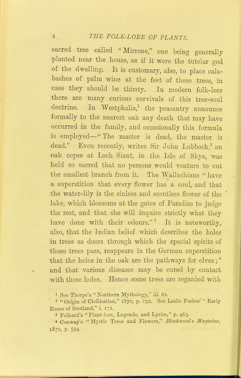 sacred tree called  Mirrone, one being generally planted near the house, as if it were the tutelar god of the dwelling. It is customary, also, to place cala- bashes of palm wine at the feet of these trees, in case they should be thirsty. In modern folk-lore there are many curious survivals of this tree-soul doctrine. In Westphalia,^ the peasantry announce formally to the nearest oak any death that may have occurred in the family, and occasionally this formula is employed— The master is dead, the master is dead. Even recently, writes Sir John Lubbock,^ an oak copse at Loch Slant, in the Isle of Skye, was held so sacred that no persons would venture to cut the smallest branch from it. The Wallachians  have a superstition that every flower has a soul, and that the water-lily is the sinless and scentless flower of the lake, which blossoms at the gates of Paradise to judge the rest, and that she will inquire strictly what they have done with their odours. ^ It is noteworthy, also, that the Indian belief which describes the holes in trees as doors through which the special spirits of those trees pass, reappears in the German superstition that the holes in the oak are the pathways for elves; * and that various diseases may be cured by contact with these holes. Hence some trees are regarded with 1 See Thorpe's Northern Mythology, iii. 6l. 2 Origin of Civilisation, 1S70, p. 192. See Leslie Forbes' Early Races of Scotland, i. 171. 3 Polkard's Plant-lore, Legends, and Lyrics, p. 463. * Conway's Mystic Trees and Flowers, Blackwood's Magazine, 1870, p. 594.