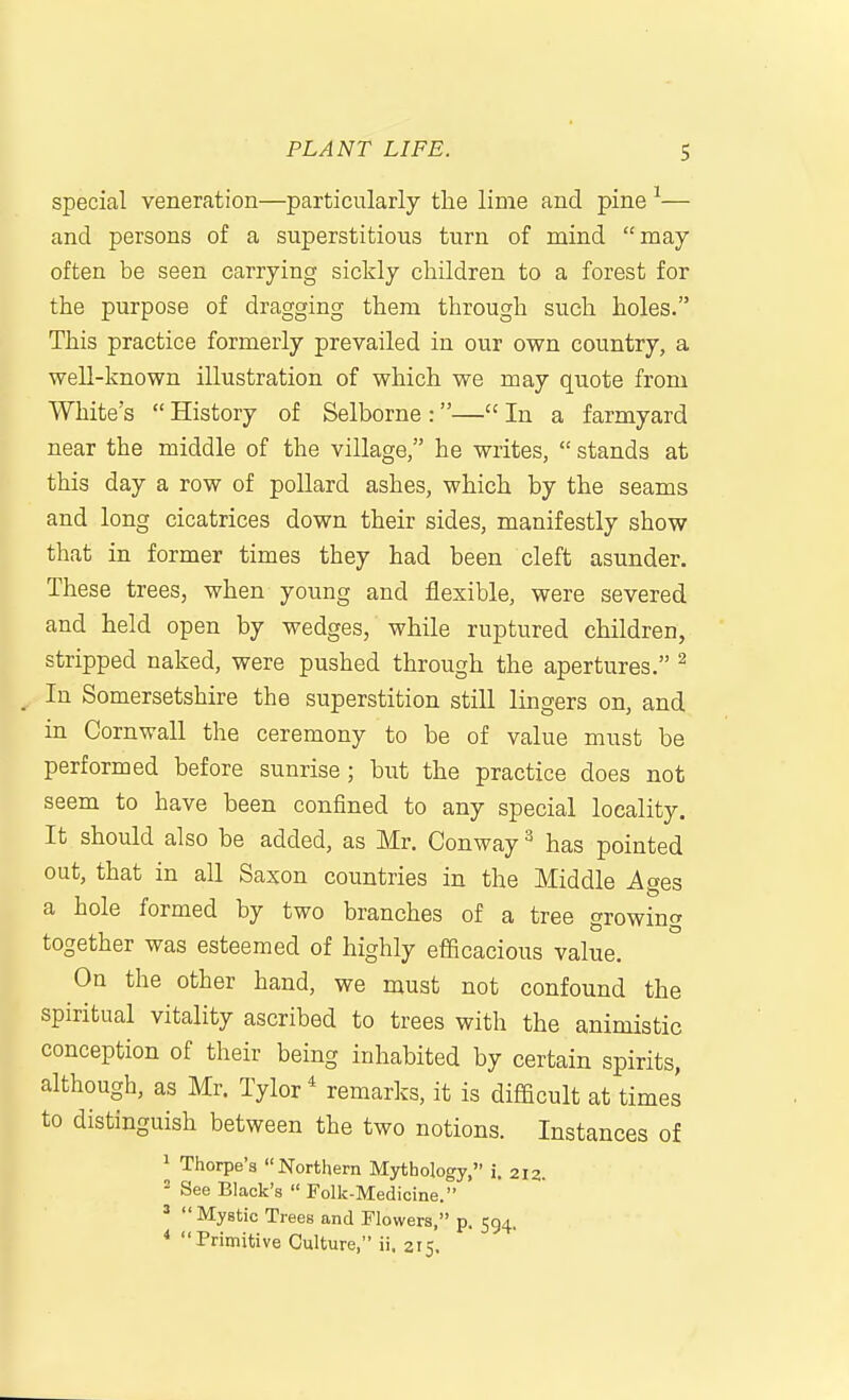 special veneration—particularly the lime and pine— and persons of a superstitious turn of mind may often be seen carrying sickly children to a forest for the purpose of dragging them through such holes. This practice formerly prevailed in our own country, a well-known illustration of which we may quote from White's  History of Selborne :— In a farmyard near the middle of the village, he writes,  stands at this day a row of pollard ashes, which by the seams and long cicatrices down their sides, manifestly show that in former times they had been cleft asunder. These trees, when young and flexible, were severed and held open by wedges, while ruptured children, stripped naked, were pushed through the apertures. ^ In Somersetshire the superstition still lingers on, and in Cornwall the ceremony to be of value must be performed before sunrise; but the practice does not seem to have been confined to any special locality. It should also be added, as Mr. Conway ^ has pointed out, that in all Saxon countries in the Middle Ages a hole formed by two branches of a tree growing together was esteemed of highly efficacious value. On the other hand, we must not confound the spiritual vitality ascribed to trees with the animistic conception of their being inhabited by certain spirits, although, as Mr. Tylor * remarks, it is difficult at times to distinguish between the two notions. Instances of ^ Thorpe's Northern Mythology, i. 212. = See Black's  Folk-Medicine. ^  Mystic Trees and Flowers, p. 594. * Primitive Culture, ii. 215.