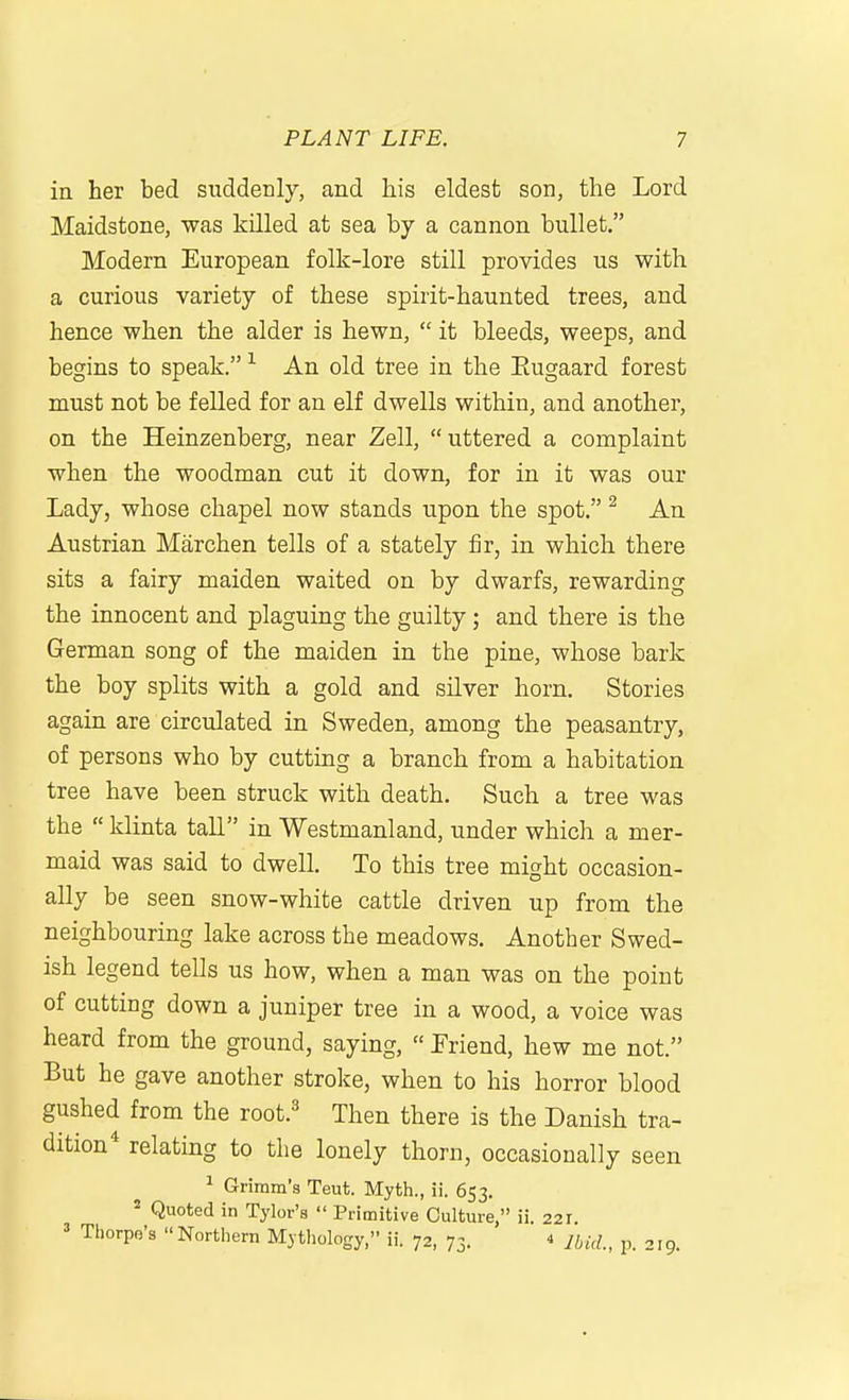in her bed suddenly, and his eldest son, the Lord Maidstone, was killed at sea by a cannon bullet. Modern European folk-lore still provides us with a curious variety of these spirit-haunted trees, and hence when the alder is hewn,  it bleeds, weeps, and begins to speak. An old tree in the Eugaard forest must not be felled for an elf dwells within, and another, on the Heinzenberg, near Zell,  uttered a complaint when the woodman cut it down, for in it was our Lady, whose chapel now stands upon the spot. ^ An Austrian Marchen tells of a stately fir, in which there sits a fairy maiden waited on by dwarfs, rewarding the innocent and plaguing the guilty; and there is the German song of the maiden in the pine, whose bark the boy splits with a gold and silver horn. Stories again are circulated in Sweden, among the peasantry, of persons who by cutting a branch from a habitation tree have been struck with death. Such a tree was the  klinta tall in Westmanland, under which a mer- maid was said to dwell. To this tree might occasion- ally be seen snow-white cattle driven up from the neighbouring lake across the meadows. Another Swed- ish legend tells us how, when a man was on the point of cutting down a juniper tree in a wood, a voice was heard from the ground, saying,  Friend, hew me not. But he gave another stroke, when to his horror blood gushed from the root.' Then there is the Danish tra- dition* relating to the lonely thorn, occasionally seen ^ Grimm's Teut. Myth., ii. 653. ^ Quoted in Tylor's  Primitive Culture, ii. 221 ' Thorpe's Northern Mythology, ii. 72, 73. 4 p. 219.
