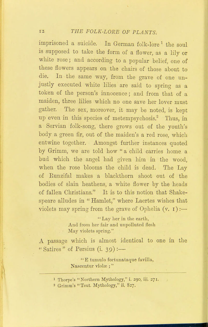 imprisoned a suicide. In German folk-lore ^ the soul is supposed to take the form of a flower, as a lily or white rose; and according to a popular belief, one of these flowers appears on the chairs of those about to die. In the same way, from the grave of one un- justly executed white lilies are said to spring as a token of the person's innocence; and from that of a maiden, three lilies which no one save her lover must gather. The sex, moreover, it may be noted, is kept up even in this species of metempsychosis.^ Thus, in a Servian folk-song, there grows out of the youth's body a green fir, out of the maiden's a red rose, which entwine together. Amongst further instances quoted by Grimm, we are told how  a child carries home a bud which the angel had given him in the wood, when the rose blooms the child is dead. The Lay of Eunzifal makes a blackthorn shoot out of the bodies of slain heathens, a white flower by the heads of fallen Christians. It is to this notion that Shake- speare alludes in  Hamlet, where Laertes wishes that violets may spring from the grave of Ophelia (v. i) ;—  Lay lier in the eartb, And from her fair and unpolluted flesh May violets spring. A passage which is almost identical to one in the  Satires  of Persius (i. 39):— E tumulo fortunataque favilla, Nascentur violse ; ' Thorpe's Northern Mythology, i. 290, iii. 271. 2 Grimm's  Teut. Mythology, ii. 827.