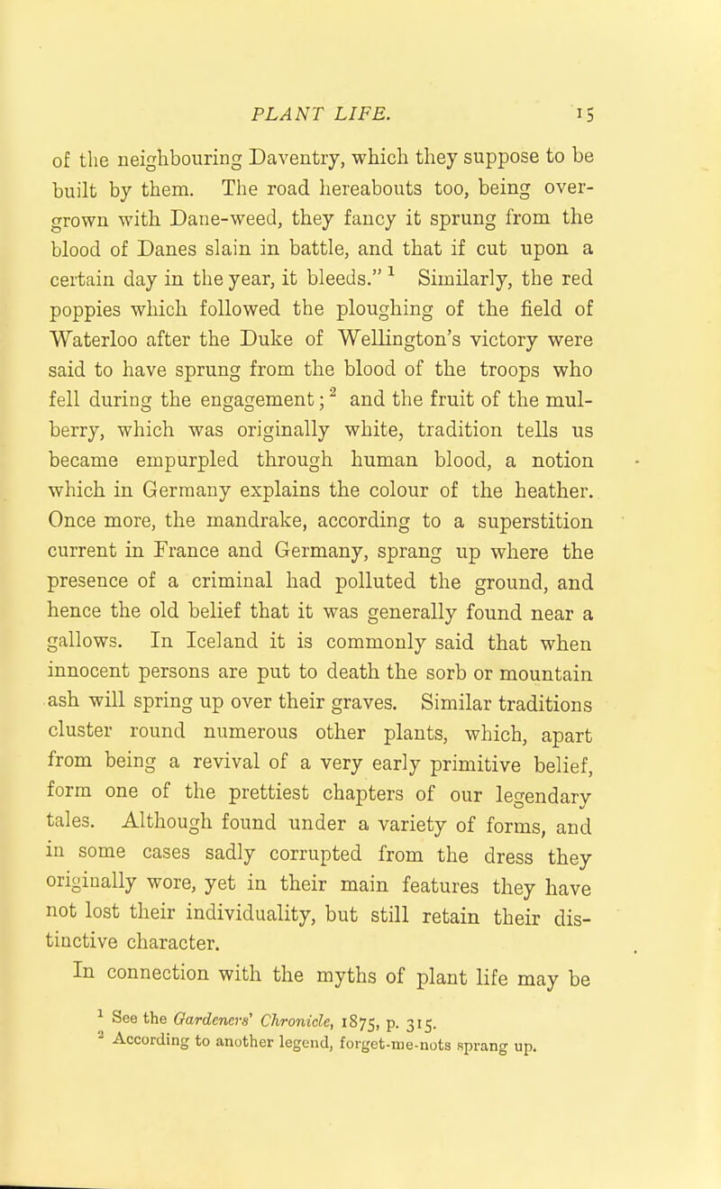 of the neighbouring Daventiy, which they suppose to be built by them. The road hereabouts too, being over- grown with Dane-weed, they fancy it sprung from the blood of Danes slain in battle, and that if cut upon a certain day in the year, it bleeds. ^ Similarly, the red poppies which followed the ploughing of the field of Waterloo after the Duke of Wellington's victory were said to have sprung from the blood of the troops who fell during the engagement; ^ and the fruit of the mul- berry, which was originally white, tradition tells us became empurpled through human blood, a notion which in Germany explains the colour of the heather. Once more, the mandrake, according to a superstition current in France and Germany, sprang up where the presence of a criminal had polluted the ground, and hence the old belief that it was generally found near a gallows. In Iceland it is commonly said that when innocent persons are put to death the sorb or mountain ash will spring up over their graves. Similar traditions cluster round numerous other plants, which, apart from being a revival of a very early primitive belief, form one of the prettiest chapters of our legendary tales. Although found under a variety of forms, and in some cases sadly corrupted from the dress they originally wore, yet in their main features they have not lost their individuality, but still retain their dis- tinctive character. In connection with the myths of plant life may be ^ See the Gardeners' Chronicle, 1875, p. 315. * According to another legend, forget-me-nots sprang up.