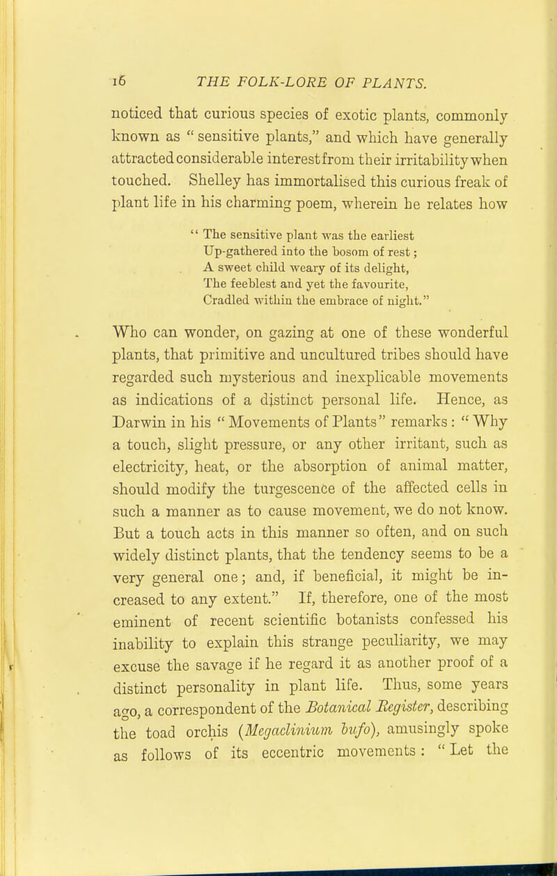 noticed that curious species of exotic plants, commonly known as  sensitive plants, and which have generally attracted considerable interest from their irritability when touched. Shelley has immortalised this curious freak of plant life in his charming poem, wherein he relates how  The sensitive plant was the earliest Up-gathered into the bosom of rest; A sweet child weary of its delight, The feehlest and yet the favourite, Cradled within the embrace of night. Who can wonder, on gazing at one of these wonderful plants, that primitive and uncultured tribes should have regarded such mysterious and inexplicable movements as indications of a distinct personal life. Hence, as Darwin in his  Movements of Plants remarks :  Why a touch, slight pressure, or any other irritant, such as electricity, heat, or the absorption of animal matter, should modify the turgescenCe of the affected cells in such a manner as to cause movement, we do not know. But a touch acts in this manner so often, and on such widely distinct plants, that the tendency seems to be a very general one; and, if beneficial, it might be in- creased to any extent. If, therefore, one of the most eminent of recent scientific botanists confessed his inability to explain this strange peculiarity, we may excuse the savage if he regard it as another proof of a distinct personality in plant life. Thus, some years ago, a correspondent of the Botanical Register, describing the toad orchis {Mcgacliniuni hufo), amusingly spoke as follows of its eccentric movements:  Let the