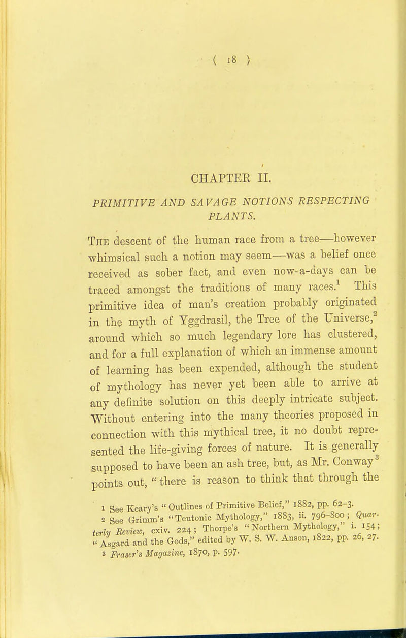 CHAPTER II. PRIMITIVE AND SAVAGE NOTIONS RESPECTING PLANTS. The descent of the human race from a tree—however whimsical such a notion may seem—was a belief once received as sober fact, and even now-a-days can be traced amongst the traditions of many races.^ This primitive idea of man's creation probably originated in the myth of Yggdrasil, the Tree of the Universe,^ around which so much legendary lore has clustered, and for a full explanation of which an immense amount of learning has been expended, although the student of mythology has never yet been able to arrive at any definite solution on this deeply intricate subject. Without entering into the many theories proposed in connection with this mythical tree, it no doubt repre- sented the life-giving forces of nature. It is generally supposed to have been an ash tree, but, as Mr. Conway' points out,  there is reason to think that through the 1 gee Keary's  Outlines of Primitive Belief, 1882, pp. 62-3. 2 See Grimm's Teutonic Mythology, 1SS3, ii. 796-Soo; Quar- terly Review, cxiv. 224; Thorpe's  Northern Mythology, 1. 154 ; Asgard and the Gods, edited by W. S. W. Anson, 1822, pp. 26. 27. 3 Frascr's Magazine, 1870, p. 597-