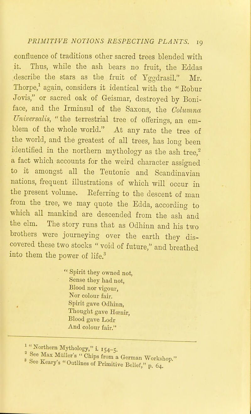 confluence of traditions other sacred trees blended with it. Thus, while the ash bears no fruit, the Eddas describe the stars as the fruit of Yggdrasil. Mr. Thorpe/ again, considers it identical with the  Eobur Jovis, or sacred oak of Geismar, destroyed by Boni- face, and the Irminsul of the Saxons, the Columna Universalis, the terrestrial tree of offerings, an em- blem of the whole world. At any rate the tree of the world, and the greatest of all trees, has long been identified in the northern mythology as the ash tree,^ a fact which accounts for the weird character assigned to it amongst all the Teutonic and Scandinavian nations, frequent illustrations of which will occur in the present volume. Eeferring to the descent of man from the tree, we may quote the Edda, according to which all mankind are descended from the ash and the elm. The story runs that as Odhinn and his two brothers were journeying over the earth they dis- covered these two stocks  void of future, and breathed into them the power of life.^ Spirit they owned not, Sense they had not, Blood nor vigour. Nor colour fair. Spirit gave Odliinn, Thought gave Hcenir, Blood gave Lodr And colour fair. ^ Northern Mythology, i. 154-5 ^ See Max Mailer's Chips from a German Workshop. See Keary s  Outlines of Primitive Belief, p. 64.