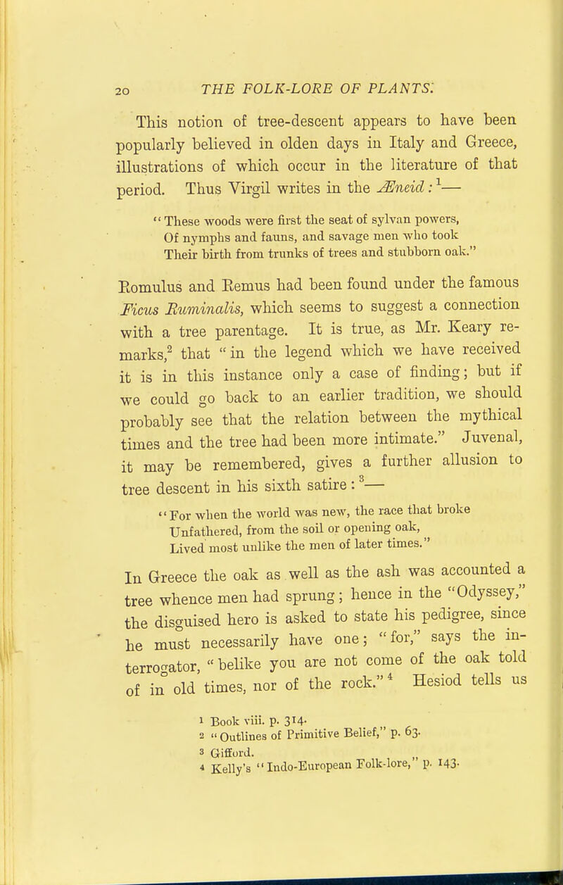 This notion of tree-descent appears to have been popularly believed in olden days in Italy and Greece, illustrations of which occur in the literature of that period. Thus Virgil writes in the JEneid: ^—  These woods were first the seat of sylvan powers. Of nymphs and fauns, and savage men who took Their birth from trunks of trees and stubborn oak. Eomulus and Eemus had been found under the famous Ficus Ruminalis, which seems to suggest a connection with a tree parentage. It is true, as Mr. Keary re- marks/ that in the legend which we have received it is in this instance only a case of finding; but if we could go back to an earlier tradition, we should probably see that the relation between the mythical times and the tree had been more intimate. Juvenal, it may be remembered, gives a further allusion to tree descent in his sixth satire: ^— For when the world was new, the race that broke Unfathered, from the soil or opeuing oak, ^ Lived most unlike the men of later times. In Greece the oak as well as the ash was accounted a tree whence men had sprung; hence in the Odyssey, the disguised hero is asked to state his pedigree, since he mutt necessarily have one; for, says the in- terrogator,  belike you are not come of the oak told of in old times, nor of the rock.* Hesiod tells us 1 Book viii. p. 314- 2  Outlines of Primitive Belief, p. 63. 3 Gifford. „ * Kelly's Indo-European Folk-lore, p. I43-