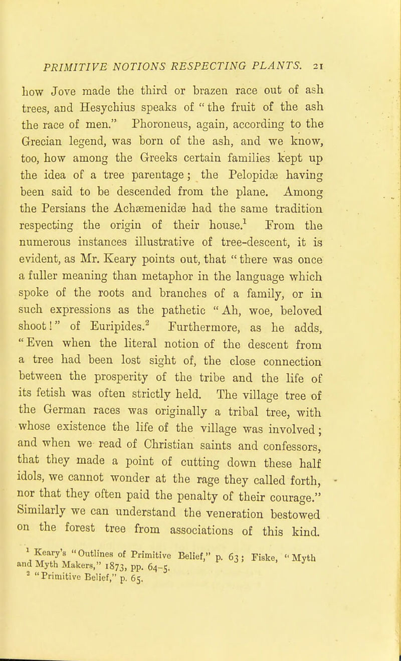 bow Jove made the third or brazen race out of ash trees, and Hesychius speaks of  the fruit of the ash the race of men. Phoroneus, again, according to the Grecian legend, was born of the ash, and we know, too, how among the Greeks certain families kept up the idea of a tree parentage; the Pelopidee having been said to be descended from the plane. Among the Persians the Achaemenidse had the same tradition respecting the origin of their house.^ From the numerous instances illustrative of tree-descent, it is evident, as Mr. Keary points out, that  there was once a fuller meaning than metaphor in the language which spoke of the roots and branches of a family, or in such expressions as the pathetic Ah, woe, beloved shoot! of Euripides.^ Furthermore, as he adds, Even when the literal notion of the descent from a tree had been lost sight of, the close connection between the prosperity of the tribe and the life of its fetish was often strictly held. The village tree of the German races was originally a tribal tree, with whose existence the life of the village was involved; and when we read of Christian saints and confessors, that they made a point of cutting down these half idols, we cannot wonder at the rage they called forth, nor that they often paid the penalty of their courage. Similarly we can understand the veneration bestowed on the forest tree from associations of this kind. ^ Keary's Kearys Outlines of Primitive Belief, p. 63; Fiske, Myth d Myth Makers, 1873, PP. 64-5. Primitive Belief, p. 65. an 2 11