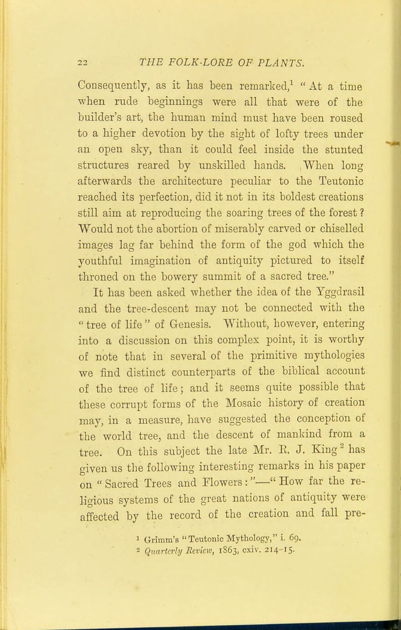 Consequently, as it has been remarked/  At a time when rude beginnings were all that were of the builder's art, the human mind must have been roused to a higher devotion by the sight of lofty trees under an open sky, than it could feel inside the stunted structures reared by unskilled hands. ,When long afterwards the architecture peculiar to the Teutonic reached its perfection, did it not in its boldest creations still aim at reproducing the soaring trees of the forest ? Would not the abortion of miserably carved or chiselled images lag far behind the form of the god which the youthful imagination of antiquity pictured to itself throned on the bowery summit of a sacred tree. It has been asked whether the idea of the Yggdrasil and the tree-descent may not be connected with the  tree of life  of Genesis. Without, however, entering into a discussion on this complex point, it is worthy of note that in several of the primitive mythologies we find distinct counterparts of the biblical account of the tree of life; and it seems quite possible that these corrupt forms of the Mosaic history of creation may, in a measure, have suggested the conception of the world tree, and the descent of mankind from a tree. On this subject the late Mr. E. J. King ^ has given us the following interesting remarks in his paper on  Sacred Trees and Flowers:— How far the re- ligious systems of the great nations of antiquity were affected by the record of the creation and fall pre- 1 Grimm's Teutonic Mythology, i. 69. 2 Quarterly Revieio, 1S63, cxiv. 214-15.