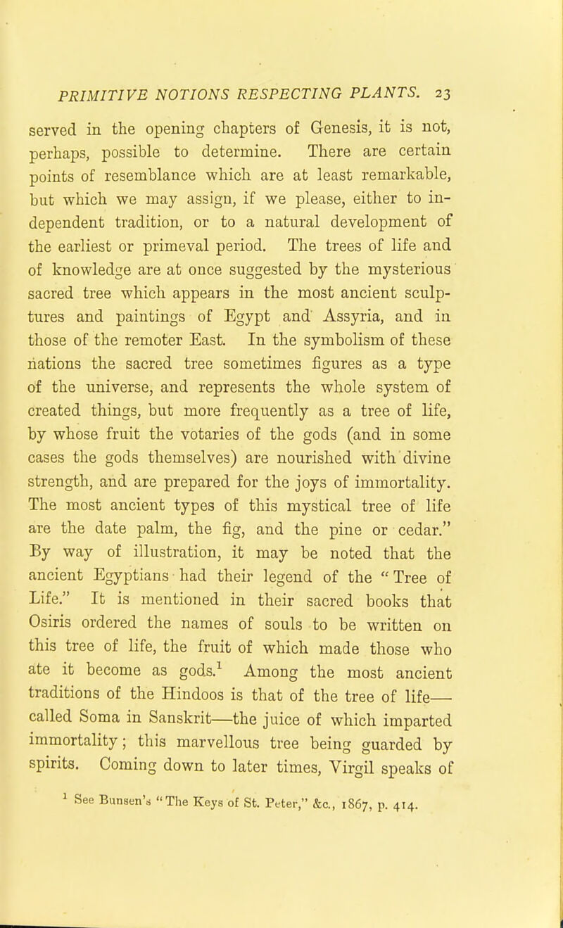 served in the opening chapters of Genesis, it is not, perhaps, possible to determine. There are certain points of resemblance which are at least remarkable, but which we may assign, if we please, either to in- dependent tradition, or to a natural development of the earliest or primeval period. The trees of life and of knowledge are at once suggested by the mysterious sacred tree which appears in the most ancient sculp- tures and paintings of Egypt and Assyria, and in those of the remoter East. In the symbolism of these nations the sacred tree sometimes figures as a type of the universe, and represents the whole system of created things, but more frequently as a tree of life, by whose fruit the votaries of the gods (and in some cases the gods themselves) are nourished with divine strength, and are prepared for the joys of immortality. The most ancient types of this mystical tree of life are the date palm, the fig, and the pine or cedar. By way of illustration, it may be noted that the ancient Egyptians• had their legend of the Tree of Life. It is mentioned in their sacred books that Osiris ordered the names of souls to be written on this tree of life, the fruit of which made those who ate it become as gods.^ Among the most ancient traditions of the Hindoos is that of the tree of life called Soma in Sanskrit—the juice of which imparted immortality; this marvellous tree being guarded by spirits. Coming down to later times, Virgil speaks of 1 See Bunsen's The Keys of St. Peter, &c., 1867, p. 414.