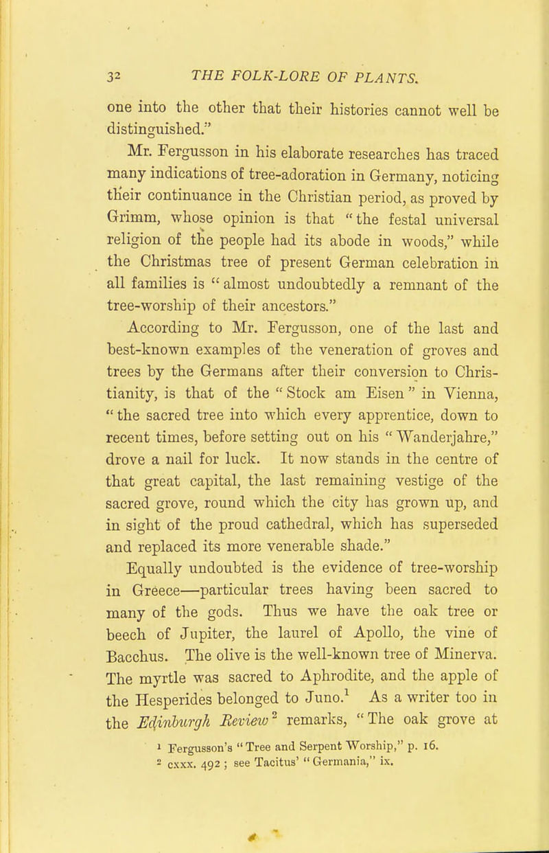 one into the other that their histories cannot well be distinguished. Mr. Fergusson in his elaborate researches has traced many indications of tree-adoration in Germany, noticing their continuance in the Christian period, as proved by Grimm, whose opinion is that the festal universal religion of the people had its abode in woods, while the Christmas tree of present German celebration in all families is  almost undoubtedly a remnant of the tree-worship of their ancestors. According to Mr. Fergusson, one of the last and best-known examples of the veneration of groves and trees by the Germans after their conversion to Chris- tianity, is that of the  Stock am Eisen in Vienna,  the sacred tree into which every apprentice, down to recent times, before setting out on his  Wanderjahre, drove a nail for luck. It now stands in the centre of that great capital, the last remaining vestige of the sacred grove, round which the city has grown up, and in sight of the proud cathedral, which has superseded and replaced its more venerable shade. Equally undoubted is the evidence of tree-worship in Greece—particular trees having been sacred to many of the gods. Thus we have the oak tree or beech of Jupiter, the laurel of Apollo, the vine of Bacchus. The olive is the well-known tree of Minerva. The myrtle was sacred to Aphrodite, and the apple of the Hesperides belonged to Juno.^ As a writer too in the E^inhiorgk Review^ remarks, The oak grove at 1 Fergusson'a Tree and Serpent Worship, p. i6. 2 cxxx. 492 ; see Tacitus'  Germania, ix.