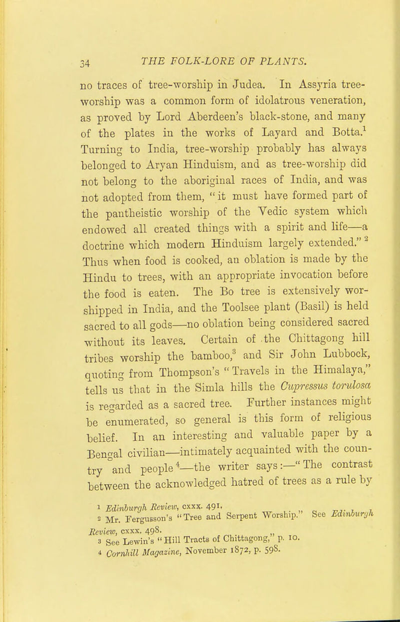 no traces of tree-worship in Judea. In Assyria tree- worship was a common form of idolatrous veneration, as proved by Lord Aberdeen's black-stone, and many of the plates in the works of Layard and Botta.'^ Turning to India, tree-worship probably has always belonged to Aryan Hinduism, and as tree-worship did not belong to the aboriginal races of India, and was not adopted from them, it must have formed part of the pantheistic worship of the Vedic system which endowed all created things with a spirit and life—a doctrine which modern Hinduism largely extended. ^ Thus when food is cooked, an oblation is made by the Hindu to trees, with an appropriate invocation before the food is eaten. The Bo tree is extensively wor- shipped in India, and the Toolsee plant (Basil) is held sacred to all gods—no oblation being considered sacred without its leaves. Certain of .the Chittagong hill tribes worship the bamboo,^ and Sir John Lubbock, quoting from Thompson's Travels in the Himalaya, tells us that in the Simla hills the Cupressus torulosa is regarded as a sacred tree. Further instances might be enumerated, so general is this form of religious belief. In an interesting and valuable paper by a Bengal civilian—intimately acquainted with the coun- try °and people*—the writer says:—The contrast between the acknowledged hatred of trees as a rule by 1 Edinburgh Eeview, cxxx. 491. ,. „ „ , , 2 Mr. rergusson's Tree and Serpent Worship. See Edinburgh Review, cxxx. 498. _ 3 See Lewin's Hill Tracts of Chittagong, p. 10. 4 Cornhill Magazine, November 1872, p. 598.