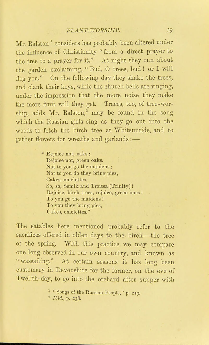 Mr. Ealston ^ considers has probably been altered under the influence of Christianity  from a direct prayer to the tree to a prayer for it. At night they run about the garden exclaiming,  Bud, 0 trees, bud! or I will flofT you. On the following day they shake the trees, and clank their keys, while the church bells are ringing, under the impression that the more noise they make the more fruit will they get. Traces, too, of tree-wor- ship, adds Mr. Ealston,^ may be found in the song which the Eussian girls sing as they go out into the woods to fetch the birch tree at Whitsuntide, and to gather flowers for wreaths and garlands :—  Rejoice not, oaks ; Rejoice not, green oaks. Not to you go the maidens ; Not to you do they bring pies. Cakes, omelettes. So, so, Semik and Troitsa [Trinity]! Rejoice, birch trees, rejoice, green ones ! To you go the maidens ! To you they bring pies, Cakes, omelettes. The eatables here mentioned probably refer to the sacriflces offered in olden days to the birch—the tree of the spring. With this practice we may compare one long observed in our own country, and known as wassailing, At certain seasons it has long been customary in Devonshire for the farmer, on the eve of Twelfth-day, to go into the orchard after supper with 1 Songs of the Russian People, p. 219. ^ Ibid., p. 238.