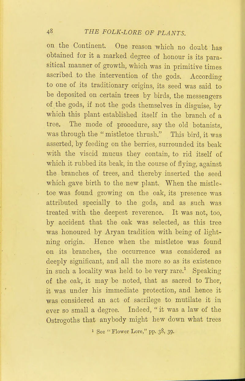 on the Continent. One reason which no doubt has obtained for it a marked degree of honour is its para- sitical manner of growth, which was in primitive times ascribed to the intervention of the gods. According to one of its traditionary origins, its seed was said to be deposited on certain trees by birds, the messengers of the gods, if not the gods themselves in disguise, by which this plant established itself in the branch of a tree. The mode of procedure, say the old botanists, was through the  mistletoe thrush. This bird, it was asserted, by feeding on the berries, surrounded its beak with the viscid mucus they contain, to rid itself of which it rubbed its beak, in the course of flying, against the branches of trees, and thereby inserted the seed which gave birth to the new plant. When the mistle- toe was found growing on the oak, its presence was attributed specially to the gods, and as such was treated with the deepest reverence. It was not, too, by accident that the oak was selected, as this tree was honoured by Aryan tradition with being of light- ning origin. Hence when the mistletoe was found on its branches, the occurrence was considered as deeply significant, and all the more so as its existence in such a locality was held to be very rare.'^ Speaking of the oak, it may be noted, that as sacred to Thor, it was under his immediate protection, and hence it was considered an act of sacrilege to mutilate it in ever so small a degree. Indeed,  it was a law of the Ostrogoths that anybody might hew down what trees 1 See Flower Lore, pp. 3S, 39.