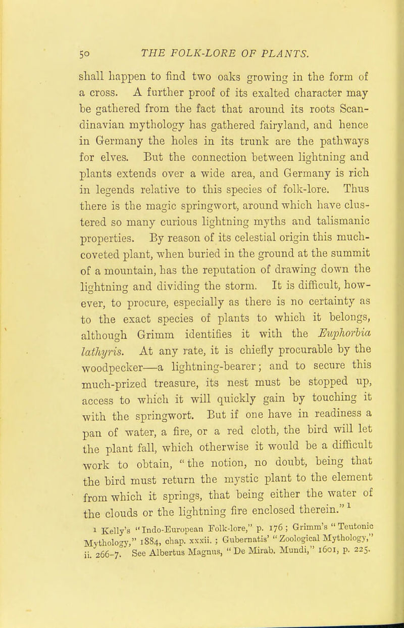 shall happen to find two oaks growing in the form of a cross. A further proof of its exalted character may- be gathered from the fact that around its roots Scan- dinavian mythology has gathered fairyland, and hence in Germany the holes in its trunk are the pathways for elves. But the connection between lightning and plants extends over a wide area, and Germany is rich in legends relative to this species of folk-lore. Thus there is the magic springwort, around which have clus- tered so many curious lightning myths and talismanic properties. By reason of its celestial origin this much- coveted plant, when buried in the ground at the summit of a mountain, has the reputation of drawing down the lightning and dividing the storm. It is difficult, how- ever, to procure, especially as there is no certainty as to the exact species of plants to which it belongs, although Grimm identifies it with the Uuphorlia lathyris. At any i-ate, it is chiefly procurable by the woodpecker—a lightning-bearer; and to secure this much-prized treasure, its nest must be stopped up, access to which it will quickly gain by touching it with the springwort. But if one have in readiness a pan of water, a fire, or a red cloth, the bird will let the plant fall, which otherwise it would be a difficult work to obtain, the notion, no doubt, being that the bird must return the mystic plant to the element from which it springs, that being either the water of the clouds or the lightning fire enclosed therein. ^ 1 Kelly's Indo-European Folk-lore, p. 176; Grimm's Teutonic Mytholon-y, 1884, chap, xxxii. ; Gubernatis' Zoological Mythology, ii 266-7? See Albertus Magnus,  De Mirab. Mundi, 1601, p. 225.