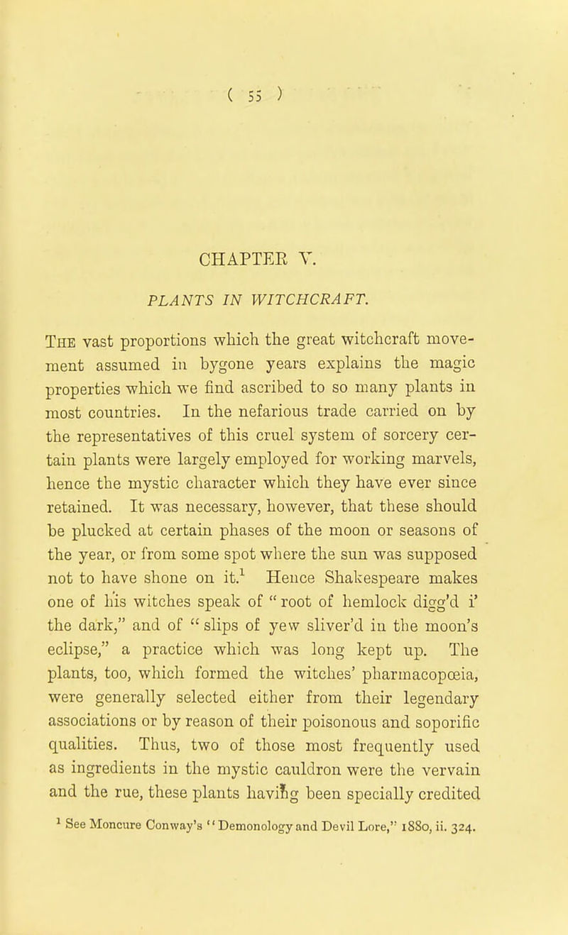 CHAPTER Y. PLANTS IN WITCHCRAFT. The vast proportions which the great witchcraft move- ment assumed in bygone years explains the magic properties which we find ascribed to so many plants in most countries. In the nefarious trade carried on by the representatives of this cruel system of sorcery cer- tain plants were largely employed for working marvels, hence the mystic character which they have ever since retained. It was necessary, however, that these should be plucked at certain phases of the moon or seasons of the year, or from some spot where the sun was supposed not to have shone on it.^ Hence Shakespeare makes one of his witches speak of  root of hemlock digg'd i' the dark, and of  slips of yew sliver'd in the moon's eclipse, a practice which was long kept up. The plants, too, which formed the witches' pharmacopoeia, were generally selected either from their legendary associations or by reason of their poisonous and soporific qualities. Thus, two of those most frequently used as ingredients in the mystic cauldron were the vervain and the rue, these plants havi!ig been specially credited ^ See Moncure Conway's  Demonology and Devil Lore, 1880, ii. 324.