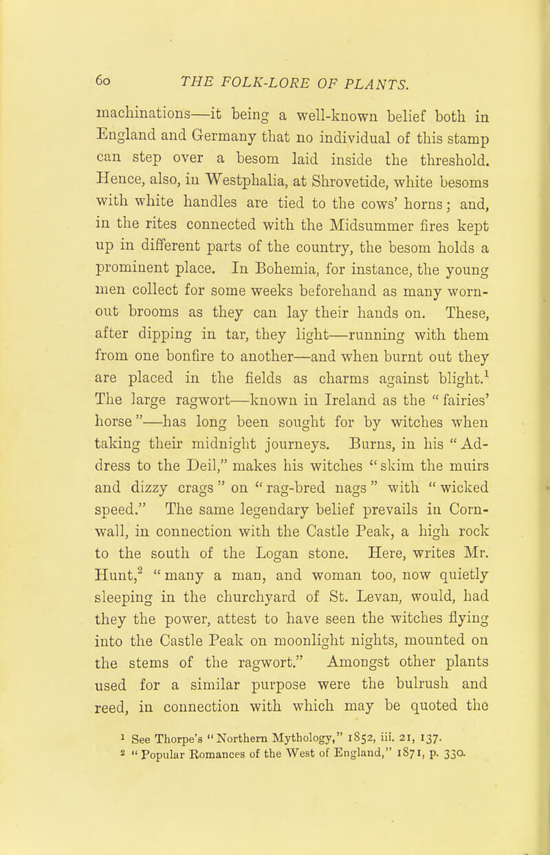 machinations—it being a well-known belief both in England and Germany that no individual of this stamp can step over a besom laid inside the threshold. Hence, also, in Westphalia, at Shrovetide, white besoms with white handles are tied to the cows' horns; and, in the rites connected with the Midsummer fires kept up in different parts of the country, the besom holds a prominent place. In Bohemia, for instance, the young men collect for some weeks beforehand as many worn- out brooms as they can lay their hands on. These, after dipping in tar, they light—running with them from one bonfire to another—and when burnt out they are placed in the fields as charms against blight.-^ The large ragwort—known in Ireland as the  fairies' horse—has long been sought for by witches when taking their midnight journeys. Burns, in his  Ad- dress to the Deil, makes his witches  skim the muirs and dizzy crags  on  rag-bred nags  with  wicked speed. The same legendary belief prevails in Corn- wall, in connection with the Castle Peak, a high rock to the south of the Logan stone. Here, writes Mr. Hunt,^ many a man, and woman too, now quietly sleeping in the churchyard of St. Levan, would, had they the power, attest to have seen the witches flying into the Castle Peak on moonlight nights, mounted on the stems of the ragwort. Amongst other plants used for a similar purpose were the bulrush and reed, in connection with which may be quoted the 1 See Thorpe's Northern Mythology, 1852, iii. 21, 137. 2  Popular Romances of the West of England, 1871, p. 33a