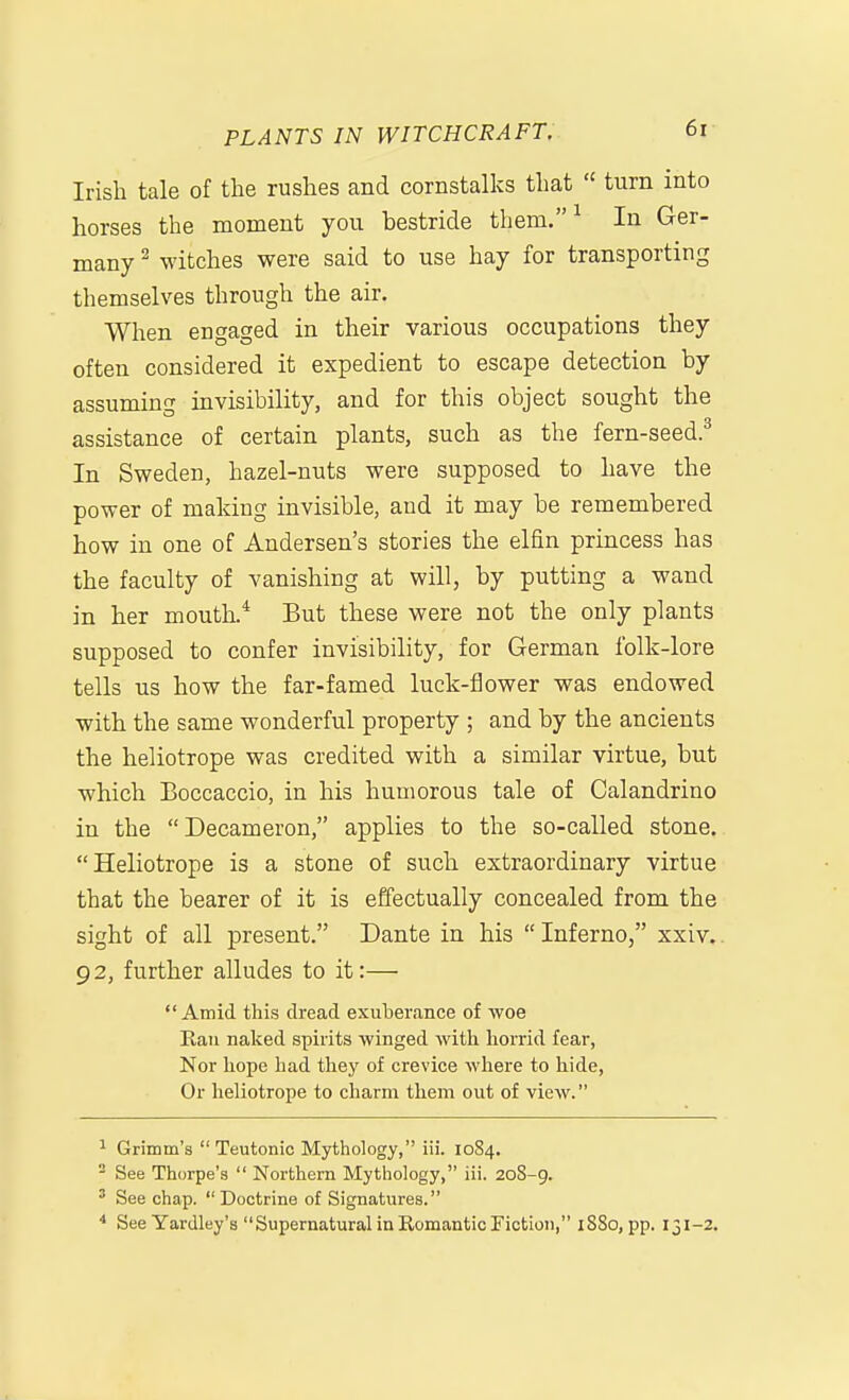 Irish tale of the rushes and cornstalks that  turn into horses the moment you bestride them. ^ In Ger- many ^ witches were said to use hay for transporting themselves through the air. When engaged in their various occupations they often considered it expedient to escape detection by assuming invisibility, and for this object sought the assistance of certain plants, such as the fern-seed.^ In Sweden, hazel-nuts were supposed to have the power of making invisible, and it may be remembered how in one of Andersen's stories the elfin princess has the faculty of vanishing at will, by putting a wand in her mouth.* But these were not the only plants supposed to confer invisibility, for German folk-lore tells us how the far-famed luck-flower was endowed with the same wonderful property ; and by the ancients the heliotrope was credited with a similar virtue, but which Boccaccio, in his humorous tale of Calandrino in the Decameron, applies to the so-called stone. Heliotrope is a stone of such extraordinary virtue that the bearer of it is effectually concealed from the sight of all present. Dante in his  Inferno, xxiv. 92, further alludes to it:— Amid this dread exuberance of woe Eau nalced spirits ■\vinged witli horrid fear, Nor hope had they of crevice where to hide. Or lieliotrope to charm them out of view. 1 Grimm's  Teutonic Mythology, iii. 1084. - See Thorpe's  Northern Mythology, iii. 20S-9. ' See chap. Doctrine of Signatures. * See Yardley's Supernatural in Romantic Fiction, 1880, pp. 131-2.