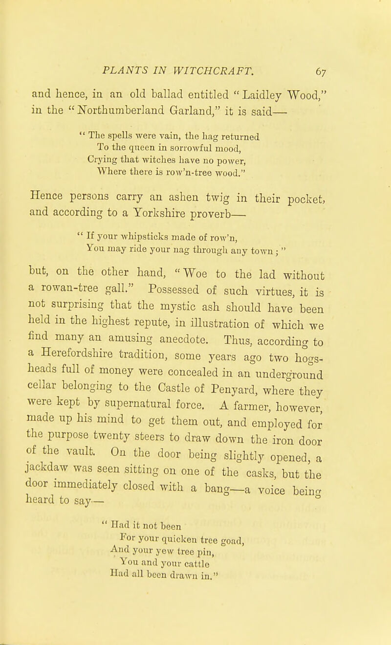 and hence, in an old ballad entitled  Laidley Wood, in the Northumberland Garland, it is said—  The spells were vain, the hag returned To the queen in sorrowful mood, Crying that witches have no power, Where there is row'n-tree wood. Hence persons carry an ashen twig in their pocket, and according to a Yorkshire proverb—  If your whipsticks made of row'n, You may ride your nag through any town;  but, on the other hand, Woe to the lad without a rowan-tree gall. Possessed of such virtues, it is not surprising that the mystic ash should have been held in the highest repute, in illustration of which we find many an amusing anecdote. Thus, according to a Herefordshire tradition, some years ago two hogs- heads full of money were concealed in an underground cellar belonging to the Castle of Penyard, where they were kept by supernatural force. A farmer, however, made up his mind to get them out, and employed for the purpose twenty steers to draw down the iron door of the vault. On the door being slightly opened, a jackdaw was seen sitting on one of the casks but the door immediately closed with a bang—a voice bein^ heard to say— °  Had it not been For your quicken tree goad. And your yew tree pin. You and your cattle Had all been drawn in.