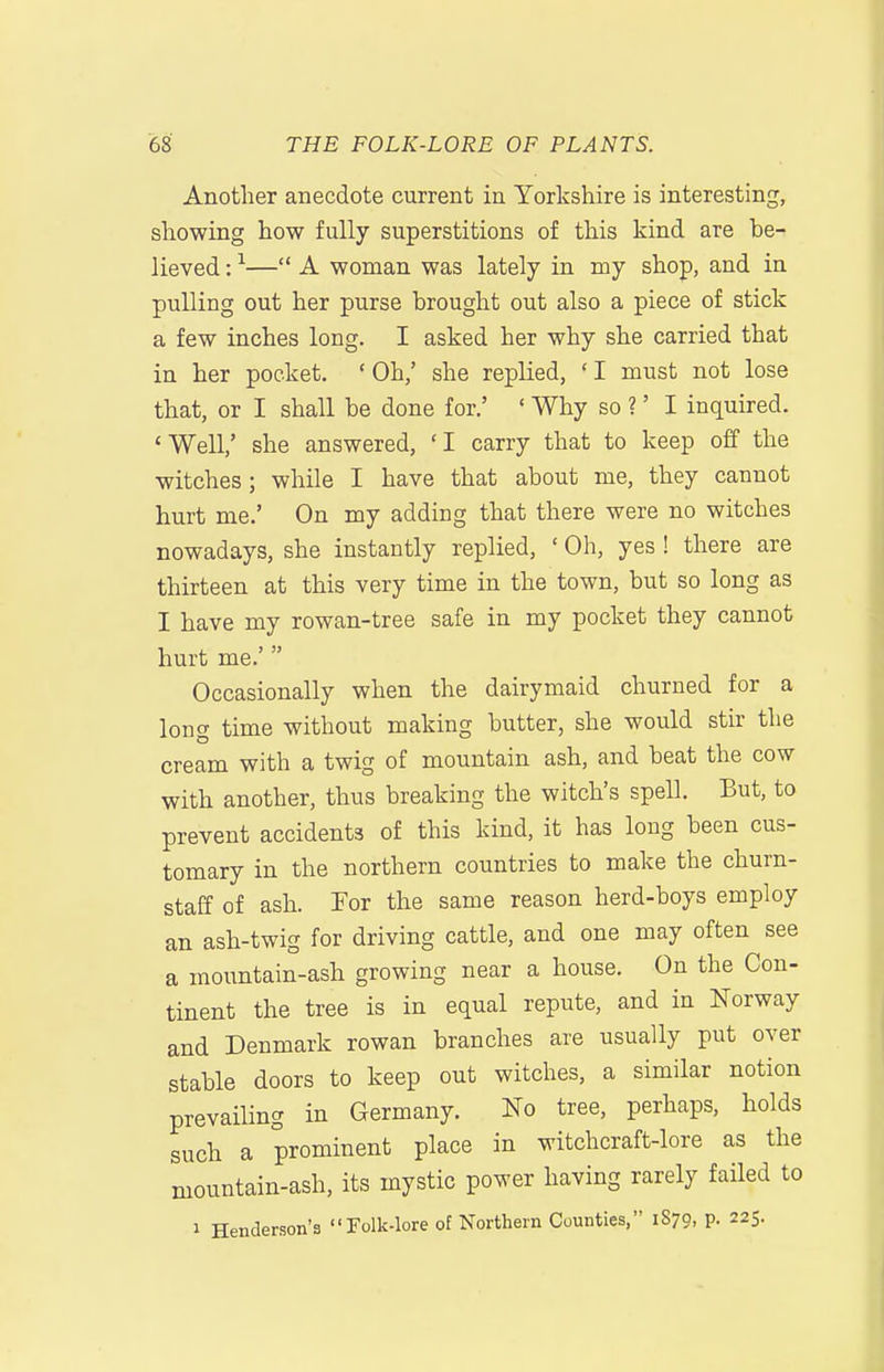 Another anecdote current in Yorkshire is interesting, showing how fully superstitions of this kind are be- lieved : ^— A woman was lately in my shop, and in pulling out her purse brought out also a piece of stick a few inches long. I asked her why she carried that in her pocket. ' Oh,' she replied, ' I must not lose that, or I shall be done for.' ' Why so ?' I inquired. 'Well,' she answered, 'I carry that to keep off the witches; while I have that about me, they cannot hurt me.' On my adding that there were no witches nowadays, she instantly replied, ' Oh, yes ! there are thirteen at this very time in the town, but so long as I have my rowan-tree safe in my pocket they cannot hurt me.'  Occasionally when the dairymaid churned for a long time without making butter, she would stir the cream with a twig of mountain ash, and beat the cow with another, thus breaking the witch's spell. But, to prevent accidents of this kind, it has long been cus- tomary in the northern countries to make the churn- staff of ash. For the same reason herd-boys employ an ash-twig for driving cattle, and one may often see a mountain-ash growing near a house. On the Con- tinent the tree is in equal repute, and in Norway and Denmark rowan branches are usually put over stable doors to keep out witches, a similar notion prevailing in Germany. No tree, perhaps, holds such a prominent place in witchcraft-lore as the mountain-ash, its mystic power having rarely failed to 1 Henderson's Folk-lore of Northern Counties, 1870, p. 225.