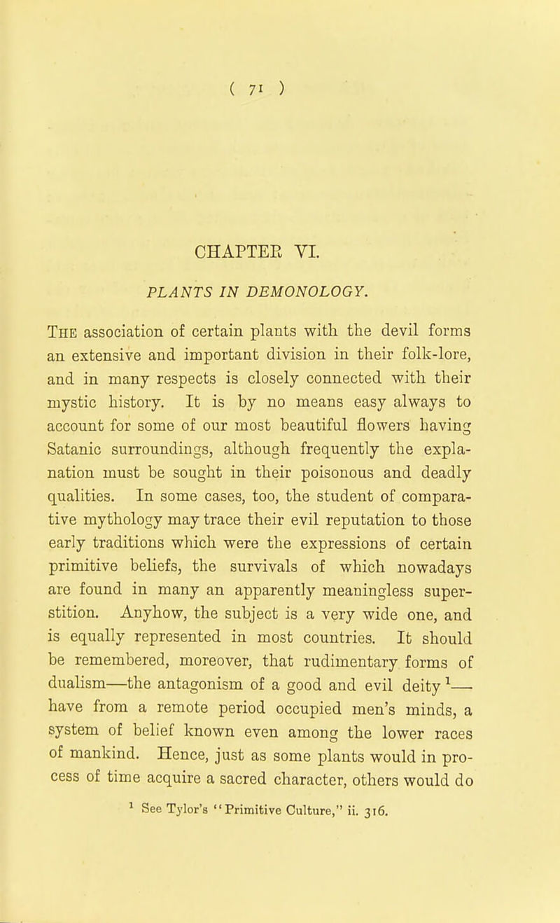 CHAPTER VL PLANTS IN DEMONOLOGY. The association of certain plants with the devil forms an extensive and important division in their folk-lore, and in many respects is closely connected with their mystic history. It is by no means easy always to account for some of our most beautiful flowers havin? Satanic surroundings, although frequently the expla- nation must be sought in their poisonous and deadly qualities. In some cases, too, the student of compara- tive mythology may trace their evil reputation to those early traditions which were the expressions of certain primitive beliefs, the survivals of which nowadays are found in many an apparently meaningless super- stition. Anyhow, the subject is a very wide one, and is equally represented in most countries. It should be remembered, moreover, that rudimentary forms of dualism—the antagonism of a good and evil deity ^— have from a remote period occupied men's minds, a system of belief known even among the lower races of mankind. Hence, just as some plants would in pro- cess of time acquire a sacred character, others would do ' See Tylor's Primitive Culture, ii. 316.