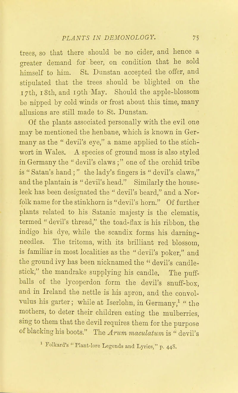 trees, so that there should be no cider, and hence a greater demand for beer, on condition that he sold himself to him. St. Dunstan accepted the offer, and stipulated that the trees should be blighted on the 17 th, 18 th, and 19 th May. Should the apple-blossom be nipped by cold winds or frost about this time, many allusions are still made to St. Dunstan. Of the plants associated personally with the evil one may be mentioned the henbane, which is known in Ger- many as the  devil's eye, a name applied to the stich- wort in Wales. A species of ground moss is also styled in Germany the  devil's claws ; one of the orchid tribe is  Satan's hand; the lady's fingers is  devil's claws, and the plantain is  devil's head. Similarly the house- leek has been designated the  devil's beard, and a Nor- folk name for the stinkhorn is devil's horn. Of further plants related to his Satanic majesty is the clematis, termed  devil's thread, the toad-iiax is his ribbon, the indigo his dye, while the scandix forms his darning- needles. The tritoma, with its brilliant red blossom, is familiar in most localities as the  devil's poker, and the ground ivy has been nicknamed the  devil's candle- stick, the mandrake supplying his candle. The puff- balls of the lycoperdon form the devil's snuff-box, and in Ireland the nettle is his apron, and the convol- vulus his garter; while at Iserlohn, in Germany,^  the mothers, to deter their children eating the mulberries, sing to them that the devil requires them for the purpose of blacking his boots. The Ancm mamlatum is  devil's