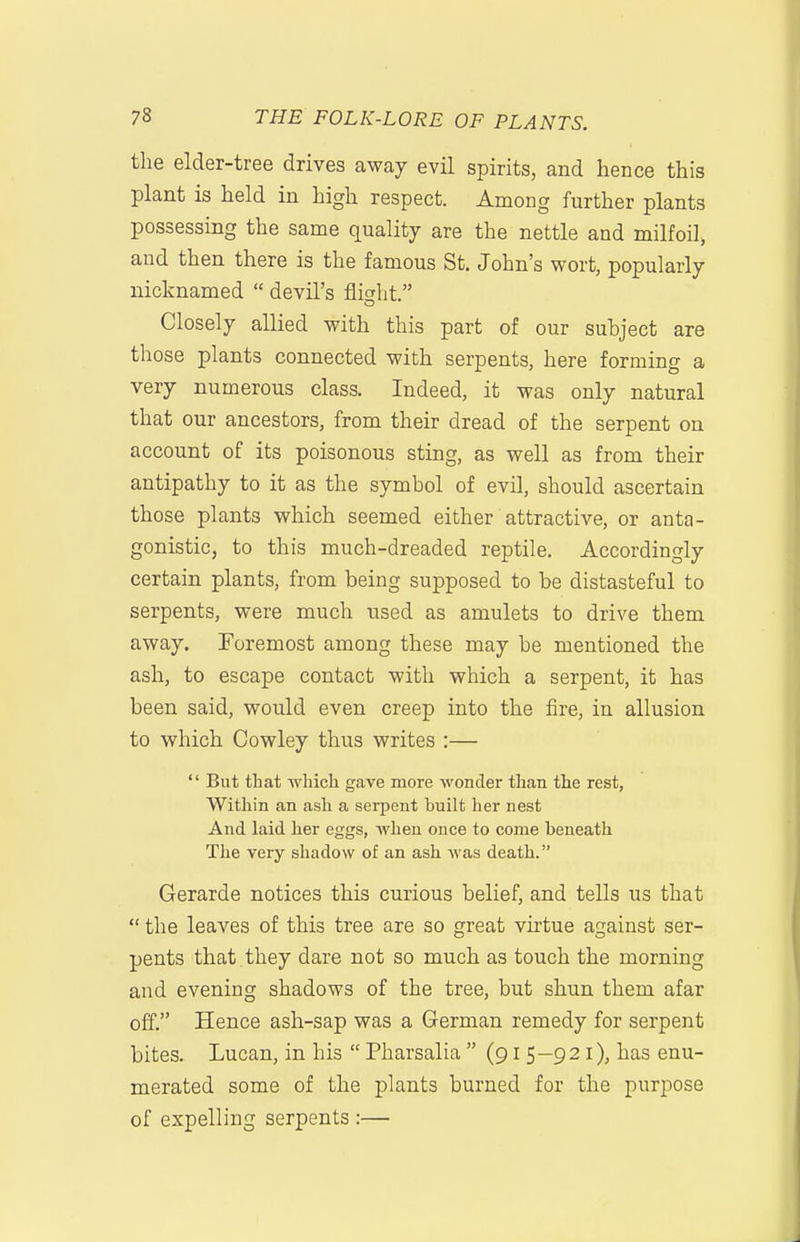 the elder-tree drives away evil spirits, and hence this plant is held in high respect. Among further plants possessing the same quality are the nettle and milfoil, and then there is the famous St. John's wort, popularly nicknamed  devil's fiicht. Closely allied with this part of our subject are those plants connected with serpents, here forming a very numerous class. Indeed, it was only natural that our ancestors, from their dread of the serpent on account of its poisonous sting, as well as from their antipathy to it as the symbol of evil, should ascertain those plants which seemed either attractive, or anta- gonistic, to this much-dreaded reptile. Accordingly certain plants, from being supposed to be distasteful to serpents, were much used as amulets to drive them away. Foremost among these may be mentioned the ash, to escape contact with which a serpent, it has been said, would even creep into the fire, in allusion to which Cowley thus writes :— '' But that which gave more wonder than the rest, Within an ash a serpent built her nest And laid her eggs, when once to come beneath The very shadow of an ash was death. Gerarde notices this curious belief, and tells us that  the leaves of this tree are so great virtue against ser- pents that they dare not so much as touch the morning and evening shadows of the tree, but shun them afar off. Hence ash-sap was a German remedy for serpent bites. Lucan, in his  Pharsalia  (915-921), has enu- merated some of the plants burned for the purpose of expelling serpents :—