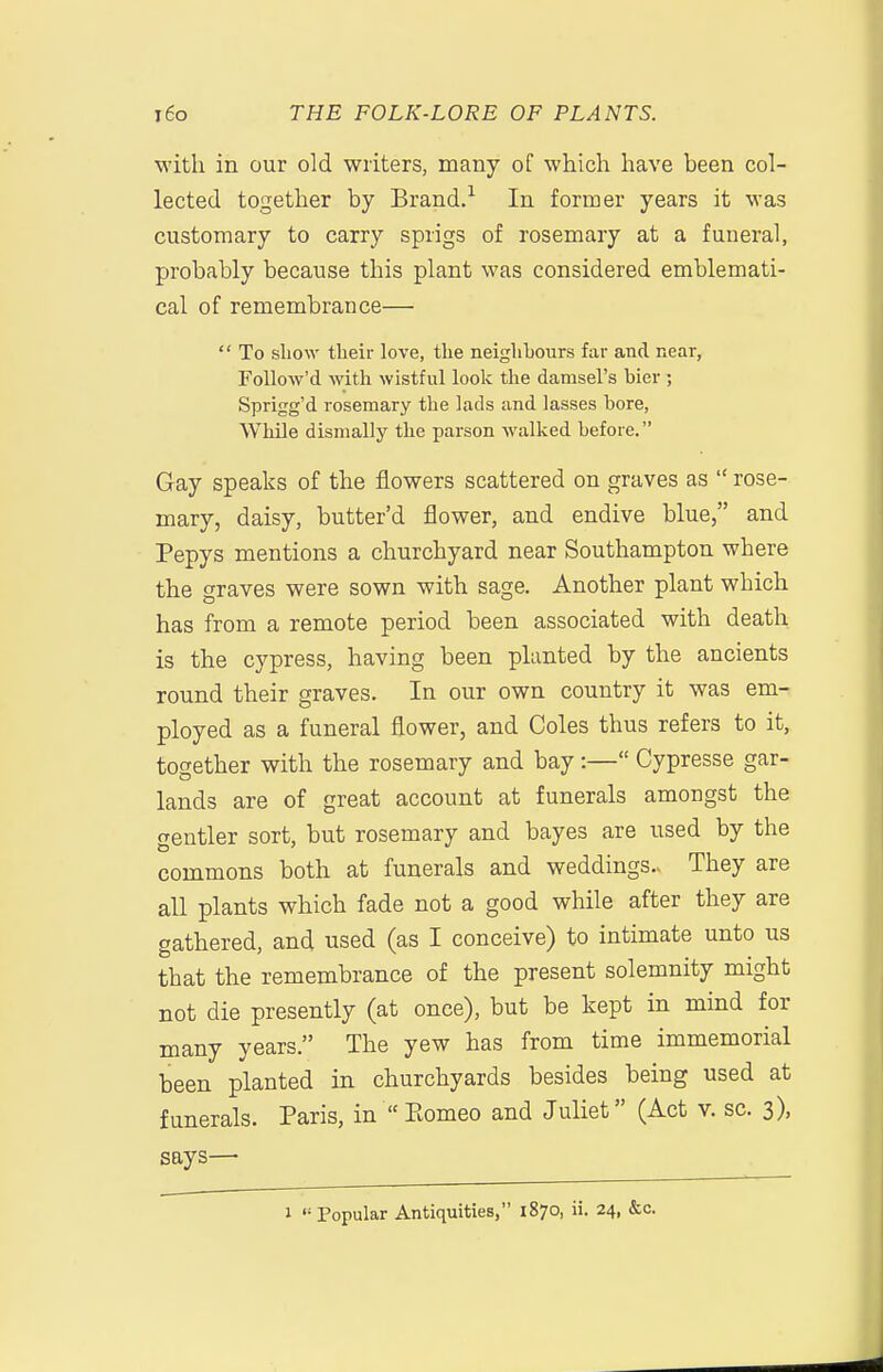 with, in our old writers, many of which have been col- lected together by Brand.-^ In former years it was customary to carry sprigs of rosemary at a funeral, probably because this plant was considered emblemati- cal of remembrance—  To show their love, the neighbours far and near, FoUow'd with wistful look the damsel's bier ; Sprigg'd rosemary the lads and lasses bore, While dismally the parson walked before. Gay speaks of the flowers scattered on graves as  rose- mary, daisy, butter'd flower, and endive blue, and Pepys mentions a churchyard near Southampton where the graves were sown with sage. Another plant which has from a remote period been associated with death is the cypress, having been planted by the ancients round their graves. In our own country it was em^ ployed as a funeral flower, and Coles thus refers to it, together with the rosemary and bay:— Cypresse gar- lands are of great account at funerals amongst the gentler sort, but rosemary and bayes are used by the commons both at funerals and weddings.. They are all plants which fade not a good while after they are gathered, and used (as I conceive) to intimate unto us that the remembrance of the present solemnity might not die presently (at once), but be kept in mind for many years. The yew has from time immemorial been planted in churchyards besides being used at funerals. Paris, in Ptomeo and Juliet (Act v. sc. 3), says— 1  Popular Antiquities, 1870, ii. 24, &c.