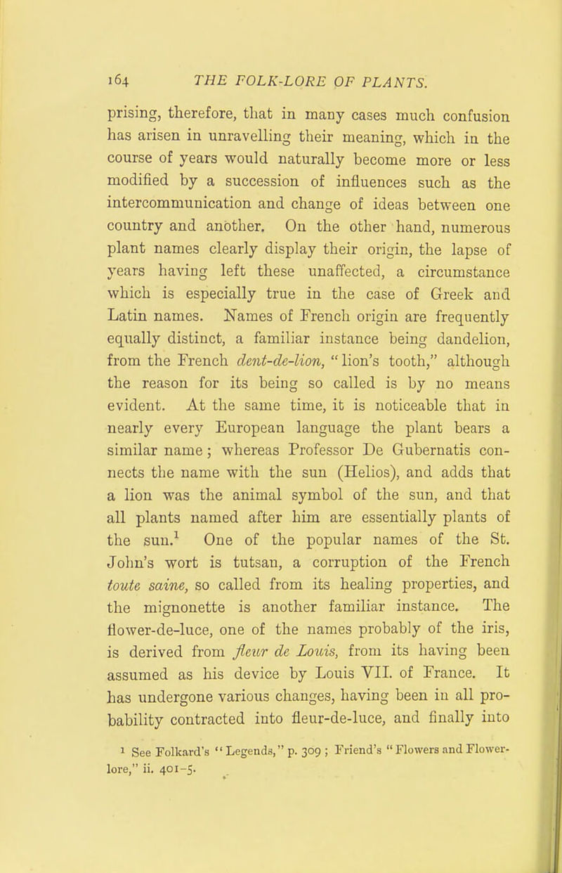 prising, therefore, that in many cases much confusion has arisen in unravelling their meaning, which in the course of years would naturally become more or less modified by a succession of influences such as the intercommunication and change of ideas between one country and another. On the other hand, numerous plant names clearly display their origin, the lapse of years having left these unaffected, a circumstance which is especially true in the case of Greek and Latin names. Names of French origin are frec[uently equally distinct, a familiar instance being dandelion, from the French dent-de-lion, lion's tooth, although the reason for its being so called is by no means evident. At the same time, it is noticeable that in nearly every European language the plant bears a similar name; whereas Professor De Gubernatis con- nects the name with the sun (Helios), and adds that a lion was the animal symbol of the sun, and that all plants named after him are essentially plants of the sun.^ One of the popular names of the St. John's wort is tutsan, a corruption of the French toute saine, so called from its healing properties, and the mignonette is another familiar instance. The flower-de-luce, one of the names probably of the iris, is derived from Jleur de Louis, from its having been assumed as his device by Louis VII of France, It has undergone various changes, having been in all pro- bability contracted into fleur-de-luce, and finally into 1 See Folkard's  Legends, p. 309 ; Friend's  Flowers and Flower- lore, ii. 401-5.