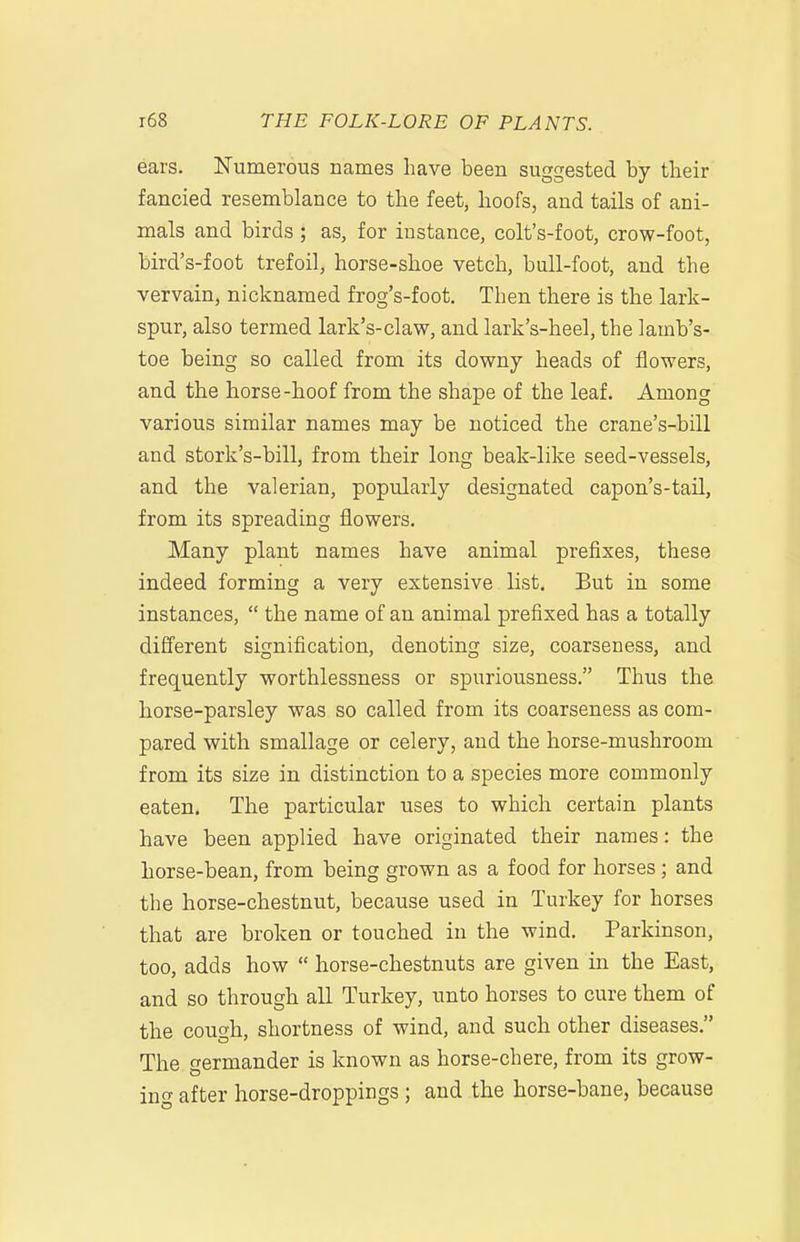 ears. Numerous names have been suggested by their fancied resemblance to the feet, hoofs, and tails of ani- mals and birds; as, for instance, colt's-foot, crow-foot, bird's-foot trefoil, horse-shoe vetch, bull-foot, and the vervain, nicknamed frog's-foot. Then there is the lark- spur, also termed lark's-claw, and lark's-heel, the lamb's- toe being so called from its downy heads of flowers, and the horse-hoof from the shape of the leaf. Among various similar names may be noticed the crane's-bill and stork's-bill, from their long beak-like seed-vessels, and the valerian, popularly designated capon's-tail, from its spreading flowers. Many plant names have animal prefixes, these indeed forming a very extensive list. But in some instances,  the name of an animal prefixed has a totally different signification, denoting size, coarseness, and frequently worthlessness or spuriousness. Thus the horse-parsley was so called from its coarseness as com- pared with smallage or celery, and the horse-mushroom from its size in distinction to a species more commonly eaten. The particular uses to which certain plants have been applied have originated their names: the horse-bean, from being grown as a food for horses; and the horse-chestnut, because used in Turkey for horses that are broken or touched in the wind. Parkinson, too, adds how  horse-chestnuts are given in the East, and so through all Turkey, unto horses to cure them of the cough, shortness of wind, and such other diseases. The ermander is known as horse-chere, from its grow- in<T after horse-droppings ; and the horse-bane, because