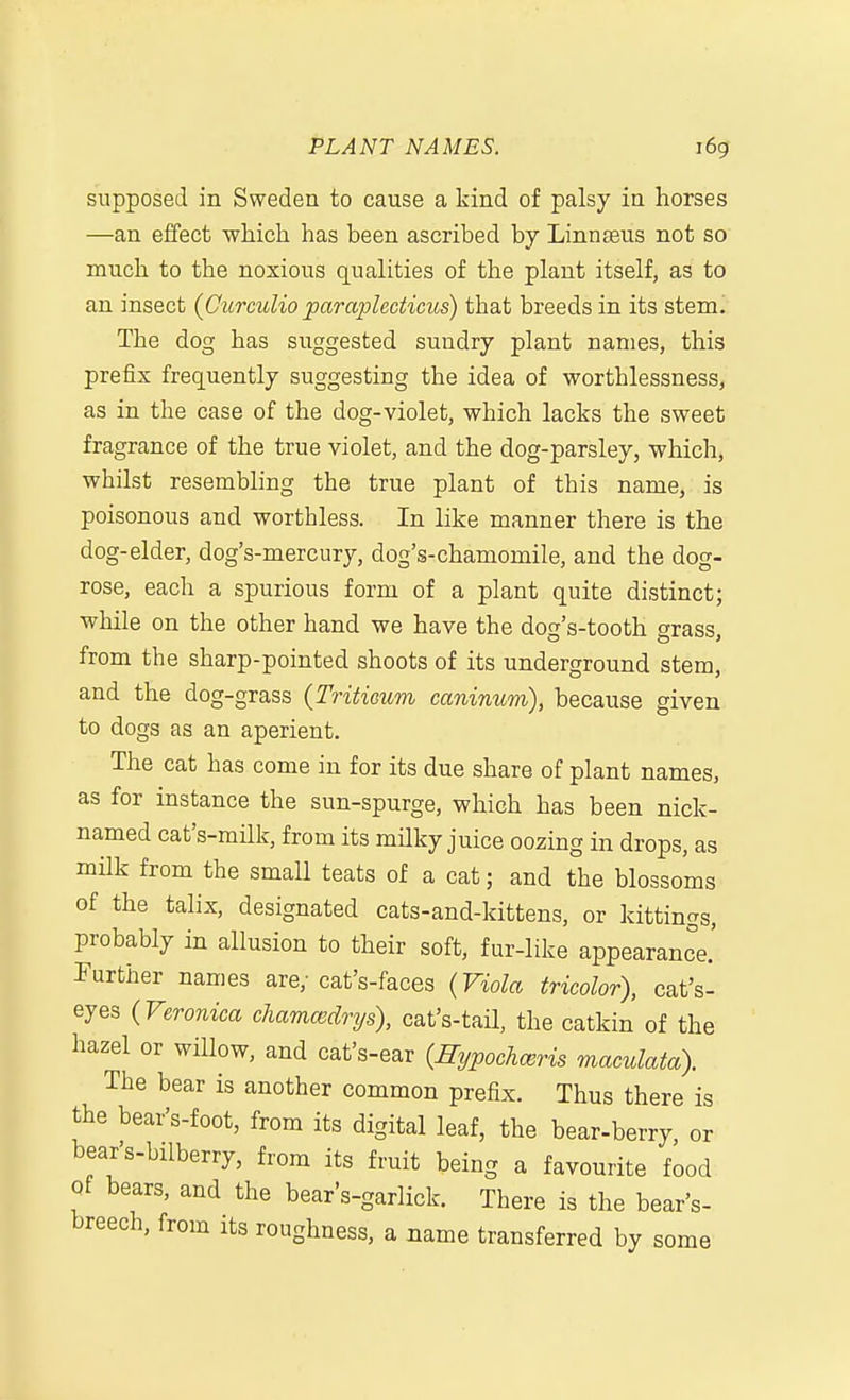 supposed in Sweden to cause a kind of palsy in horses —an effect which has been ascribed by Linnaeus not so much to the noxious qualities of the plant itself, as to an insect (Curculio paraplecticus) that breeds in its stemi The dog has suggested sundry plant names, this prefix frequently suggesting the idea of worthlessness, as in the case of the dog-violet, which lacks the sweet fragrance of the true violet, and the dog-parsley, which, whilst resembling the true plant of this name, is poisonous and worthless. In like manner there is the dog-elder, dog's-mercury, dog's-chamomile, and the dog- rose, each a spurious form of a plant quite distinct; while on the other hand we have the dog's-tooth grass, from the sharp-pointed shoots of its underground stem, and the dog-grass (Tritioum canimcm), because given to dogs as an aperient. The cat has come in for its due share of plant names, as for instance the sun-spurge, which has been nick- named cat's-milk, from its milky juice oozing in drops, as milk from the small teats of a cat; and the blossoms of the talix, designated cats-and-kittens, or kittings, probably in allusion to their soft, fur-like appearance.' Further names are; cat's-faces {Viola tricolor), cat's- eyes (Veronica chamcedrys), cat's-tail, the catkin of the hazel or willow, and cat's-ear {Hypochceris maculata). The bear is another common prefix. Thus there is the bear's-foot, from its digital leaf, the bear-berry or bear's-bilberry, from its fruit being a favourite food Qf bears, and the bear's-garlick. There is the bear's- breech, from its roughness, a name transferred by some