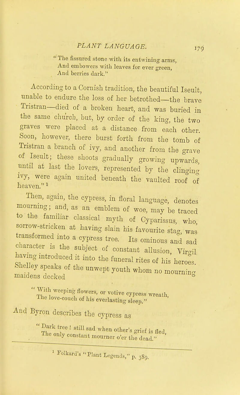  The fissured stone with its entwining arms, And embowers Avith leaves for ever green. And berries dark. According to a Cornish tradition, the beautiful Iseult, unable to endure the loss of her betrothed—the brave Tristran—died of a broken heart, and was buried in the same church, but, by order of the king, the two graves were placed at a distance from elch other. Soon, however, there burst forth from the tomb of Tristran a branch of ivj, and another from the grave of Iseult; these shoots gradually growing upw^Lrds, until at last the lovers, represented by the clingino^ ivy, were again united beneath the vaulted roof of heaven. ^ Then, again, the cypress, in floral language, denotes mourmng; and, as an emblem of woe, may be traced to the familiar classical myth of Cyparissus, who soiTow-stricken at having slain his favourite sta^ was transformed into a cypress tree. Its ominous and sad character is the subject of constant allusion, Virgil having introduced it into the funeral rites of his heroi Shelley speaks of the unwept youth whom no mournin. maidens decked uiuin^ The love-couch of his everlasting sleep. And Byron describes the cypress as  Dark tree ! still sad when other's grief is fled The only constant mourner o'er th^ dead. ^Folkard's Plant Legends, p. 3S9.