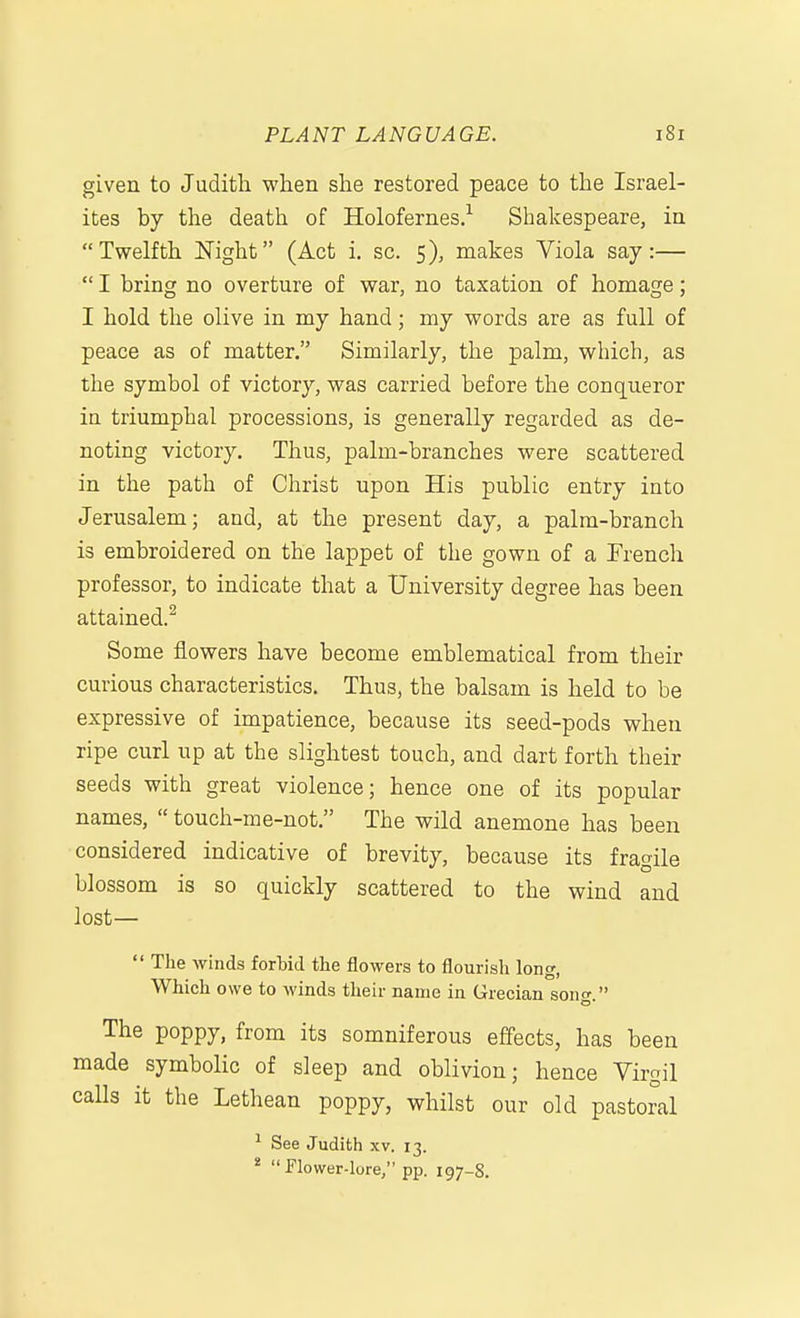 given to Judith when she restored peace to the Israel- ites by the death of Holofernes.'^ Shakespeare, in Twelfth Night (Act i. sc. 5), makes Viola say:—  I bring no overture of war, no taxation of homage; I hold the olive in my hand; my words are as full of peace as of matter. Similarly, the palm, which, as the symbol of victory, was carried before the conqueror ia triumphal processions, is generally regarded as de- noting victory. Thus, palm-branches were scattered in the path of Christ upon His public entry into Jerusalem; and, at the present day, a palm-branch is embroidered on the lappet of the gown of a French professor, to indicate that a University degree has been attained.^ Some flowers have become emblematical from their curious characteristics. Thus, the balsam is held to be expressive of impatience, because its seed-pods when ripe curl up at the slightest touch, and dart forth their seeds with great violence; hence one of its popular names,  touch-me-not. The wild anemone has been considered indicative of brevity, because its fragile blossom is so quickly scattered to the wind and lost—  The winds forbid the flowers to flourish long, Which owe to winds their name in Grecian soncr  The poppy, from its somniferous effects, has been made symbolic of sleep and oblivion; hence Virgil calls it the Lethean poppy, whilst our old pastoral ^ See Judith xv. 13. *  Plower-lore, pp. 197-S.
