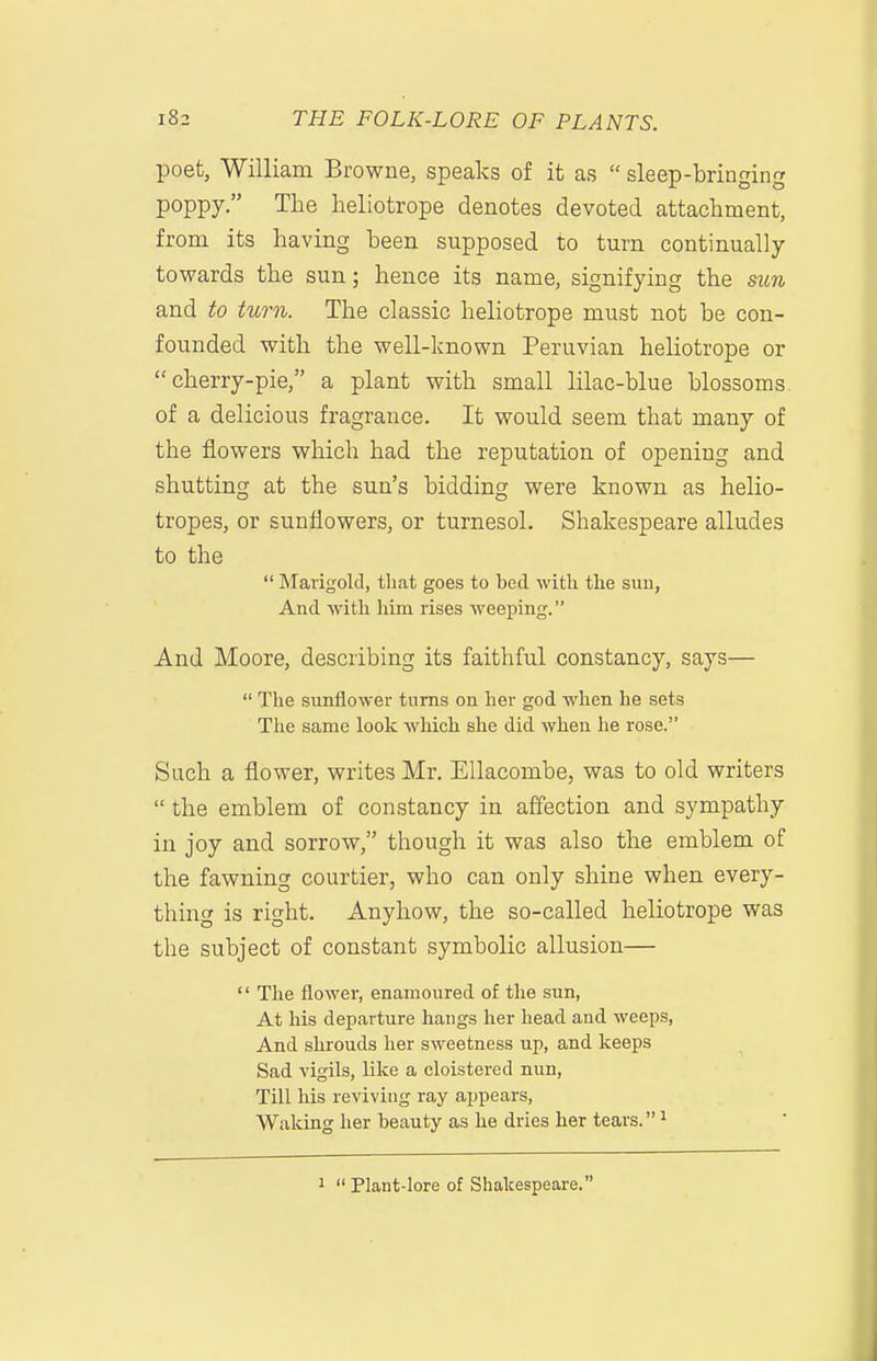 poet, William Browne, speaks of it as  sleep-bringing poppy. The heliotrope denotes devoted attachment, from its having been supposed to turn continually towards the sun; hence its name, signifying the sun and to turn. The classic heliotrope must not be con- founded with the well-known Peruvian heliotrope or cherry-pie, a plant with small lilac-blue blossoms of a delicious fragrance. It would seem that many of the flowers which had the reputation of opening and shutting at the sun's bidding were known as helio- tropes, or sunflowers, or turnesol. Shakespeare alludes to the  Marigold, tliat goes to bed with the siiu. And with him rises weeping. And Moore, describing its faithful constancy, says—  The sunflower turns on her god when he sets The same look which she did when he rose. Such a flower, writes Mr. EUacombe, was to old writers  the emblem of constancy in affection and sympathy in joy and sorrow, though it was also the emblem of the fawning courtier, who can only shine when every- thing is right. Anyhow, the so-called heliotrope was the subject of constant symbolic allusion—  The flower, enamoured of the sun, At his departure hangs her head and weeps, And shrouds her sweetness up, and keeps Sad vigils, like a cloistered nun. Till his reviving ray appears, Waking her beauty as he dries her tears. ^ 1  Plant-lore of Shakespeare.