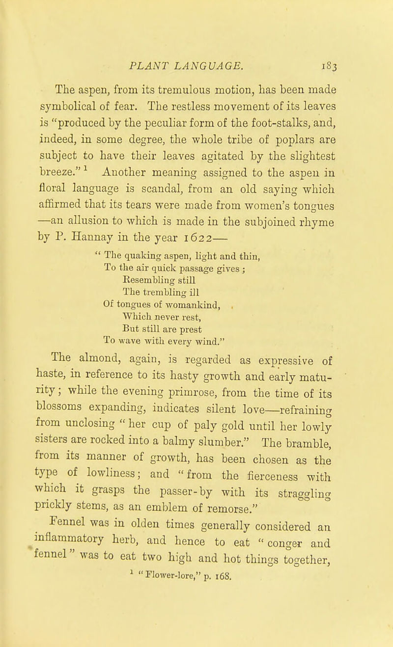 The aspen, from its tremulous motion, has been, made symbolical of fear. The restless movement of its leaves is produced by the peculiar form of the foot-stalks, and, indeed, in some degree, the whole tribe of poplars are subject to have their leaves agitated by the slightest breeze. Another meaning assigned to the aspen in floral language is scandal, from an old saying which affirmed that its tears were made from women's tongues —an allusion to which is made in the subjoined rhyme by P. Hannay in the year 1622—  The quaking aspen, light and thin, To the air quick passage gives; Resembling still The trembling ill Of tongues of womankind, . Which never rest, But stUl are prest To wave with every wind. The almond, again, is regarded as expressive of haste, in reference to its hasty growth and early matu- rity ; while the evening primrose, from the time of its blossoms expanding, indicates silent love—refraining from unclosing  her cup of paly gold until her lowly sisters are rocked into a balmy slumber. The bramble, from its manner of growth, has been chosen as the type of lowliness; and from the fierceness with which it grasps the passer-by with its straggling prickly stems, as an emblem of remorse. Fennel was in olden times generally considered an inflammatory herb, and hence to eat conger and fennel» was to eat two high and hot things together,